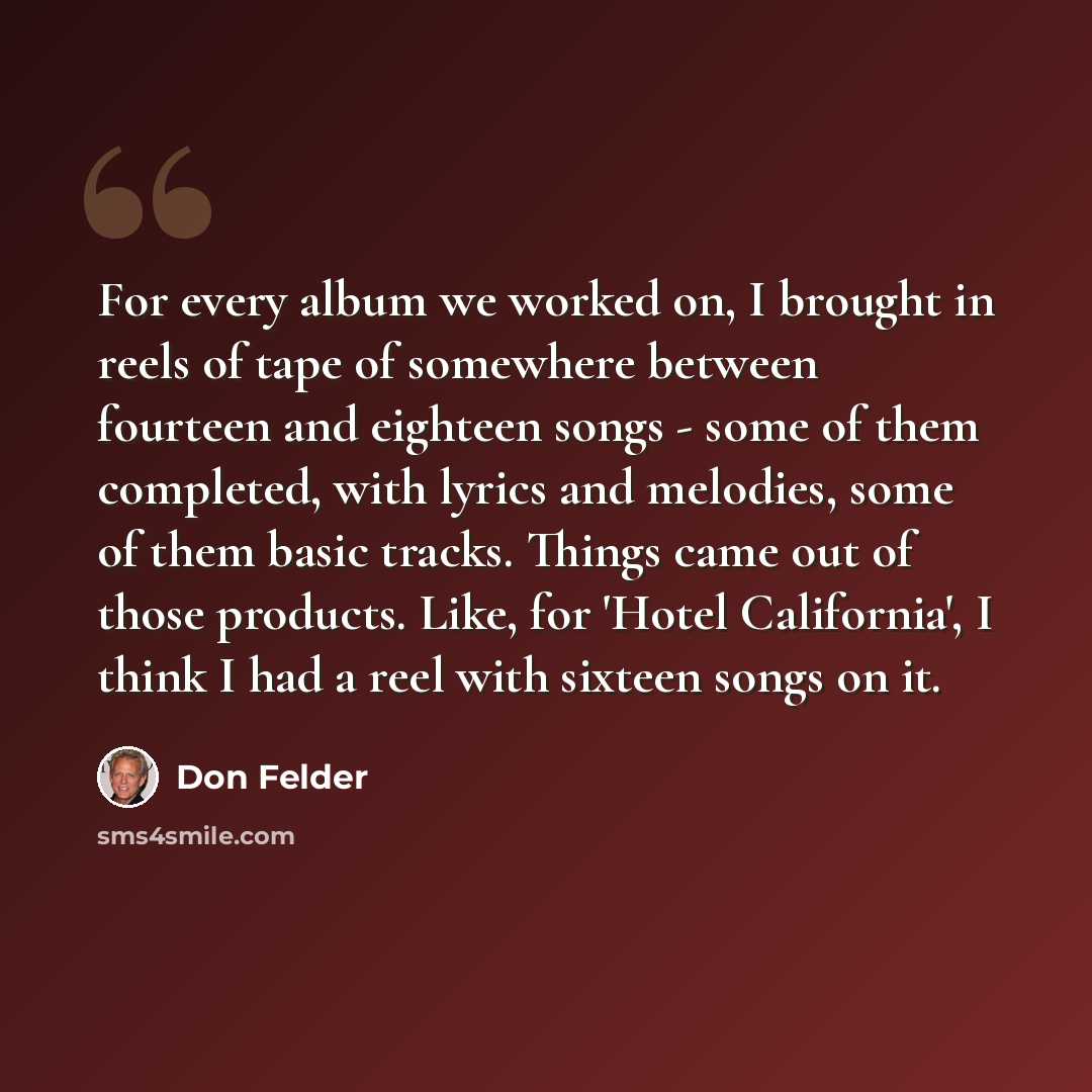 “For every album we worked on, I brought in reels of tape of somewhere between fourteen and eighteen songs - some of them completed, with lyrics and melodies, some of them basic tracks. Things came out of those products. Like, for 'Hotel California', I think I had a reel with sixteen songs on it.” quote by Don Felder