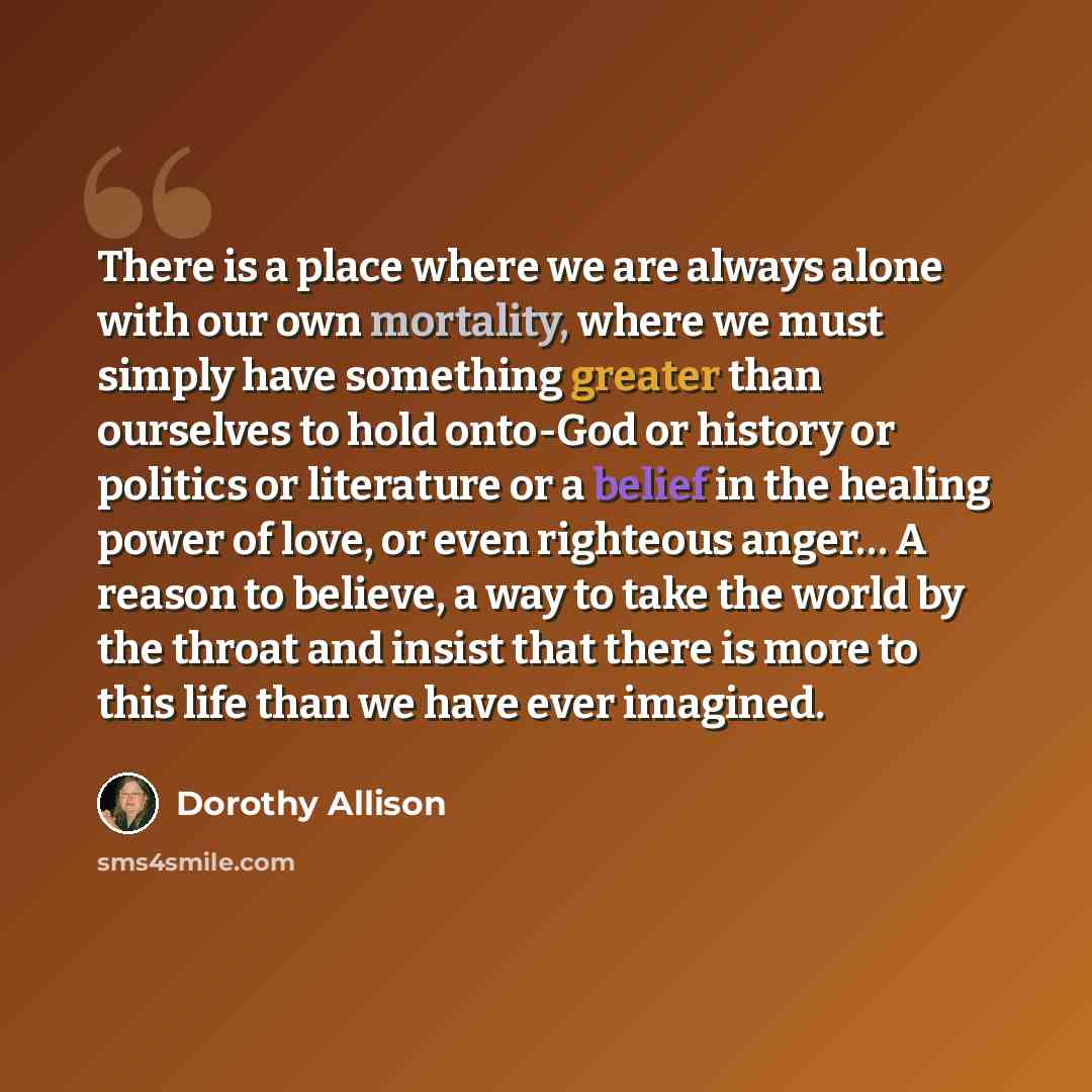 “There is a place where we are always alone with our own mortality, where we must simply have something greater than ourselves to hold onto-God or history or politics or literature or a belief in the healing power of love, or even righteous anger… A reason to believe, a way to take the world by the…” quote by Dorothy Allison