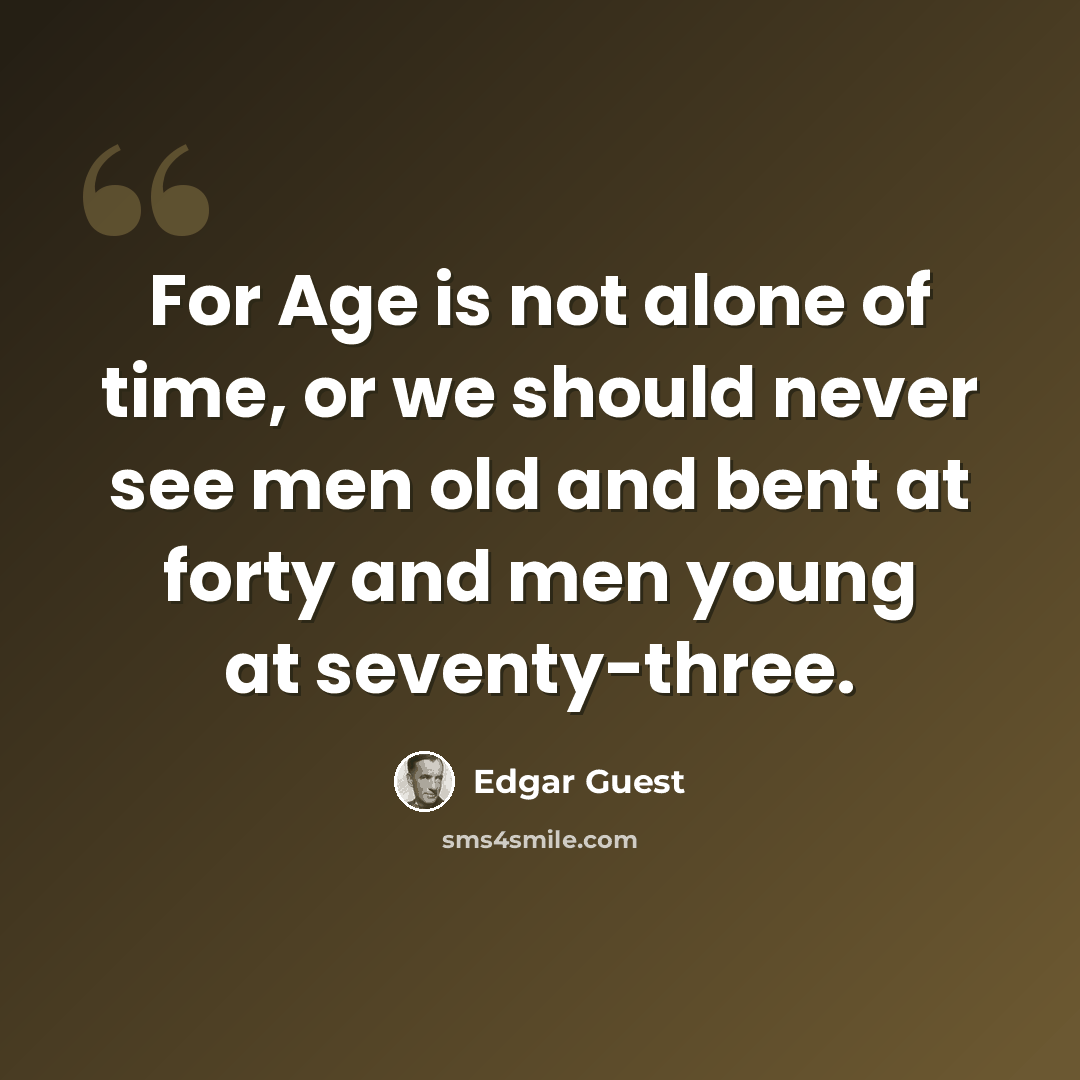 “For Age is not alone of time, or we should never see men old and bent at forty and men young at seventy-three.” quote by Edgar Guest