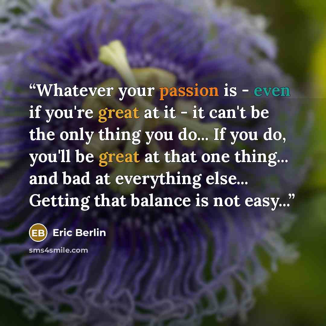 “Whatever your passion is - even if you're great at it - it can't be the only thing you do... If you do, you'll be great at that one thing... and bad at everything else... Getting that balance is not easy...” quote by Eric Berlin
