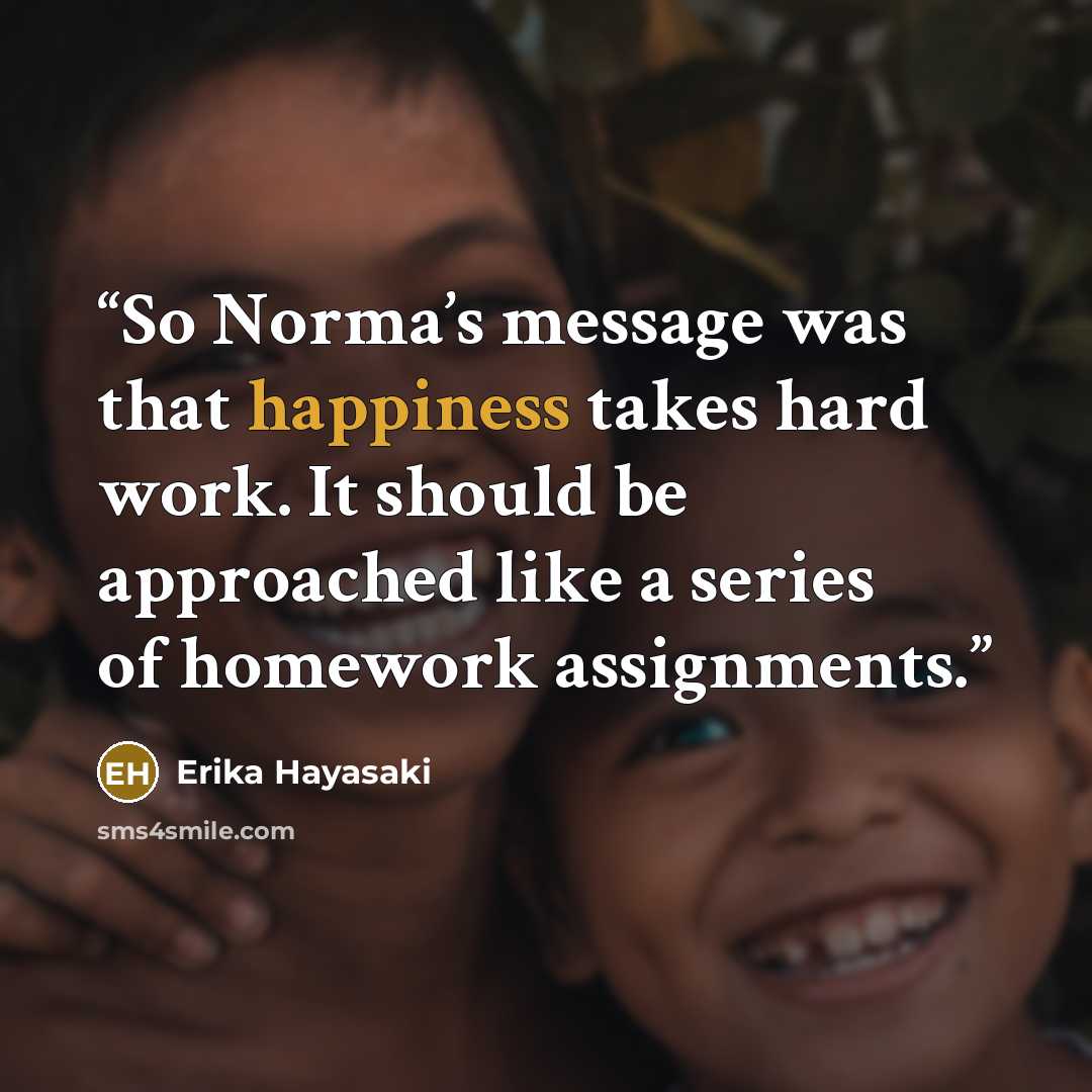 “So Norma’s message was that happiness takes hard work. It should be approached like a series of homework assignments.” quote by Erika Hayasaki