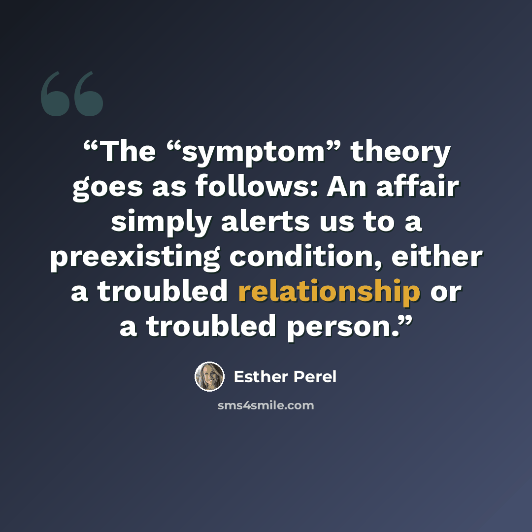 “The “symptom” theory goes as follows: An affair simply alerts us to a preexisting condition, either a troubled relationship or a troubled person.” quote by Esther Perel