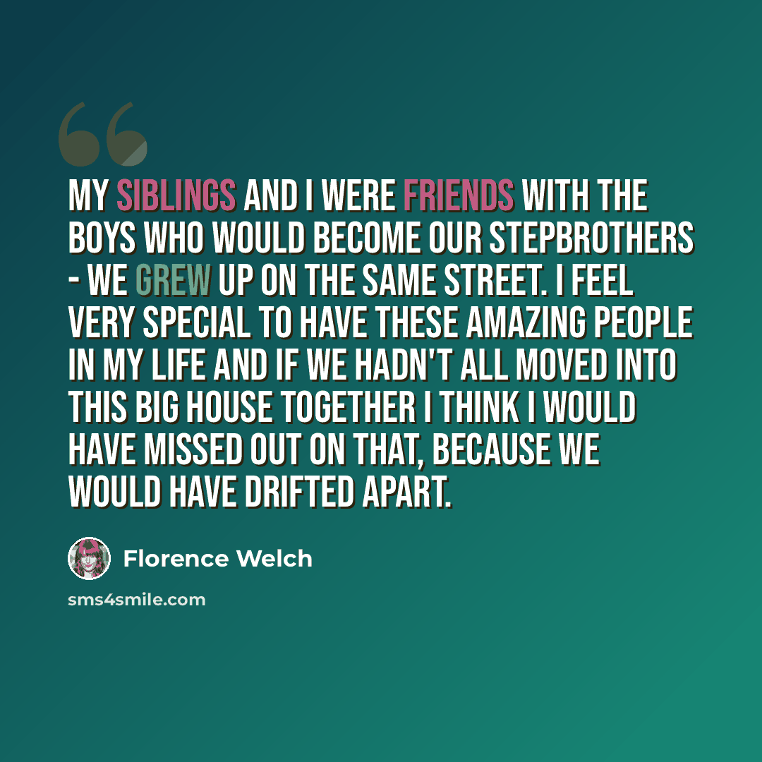 “My siblings and I were friends with the boys who would become our stepbrothers - we grew up on the same street. I feel very special to have these amazing people in my life and if we hadn't all moved into this big house together I think I would have missed out on that, because we would have drifted…” quote by Florence Welch