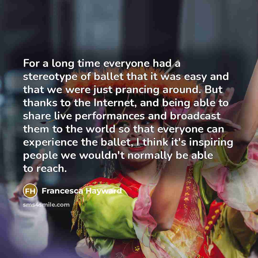 “For a long time everyone had a stereotype of ballet that it was easy and that we were just prancing around. But thanks to the Internet, and being able to share live performances and broadcast them to the world so that everyone can experience the ballet, I think it's inspiring people we wouldn't…” quote by Francesca Hayward
