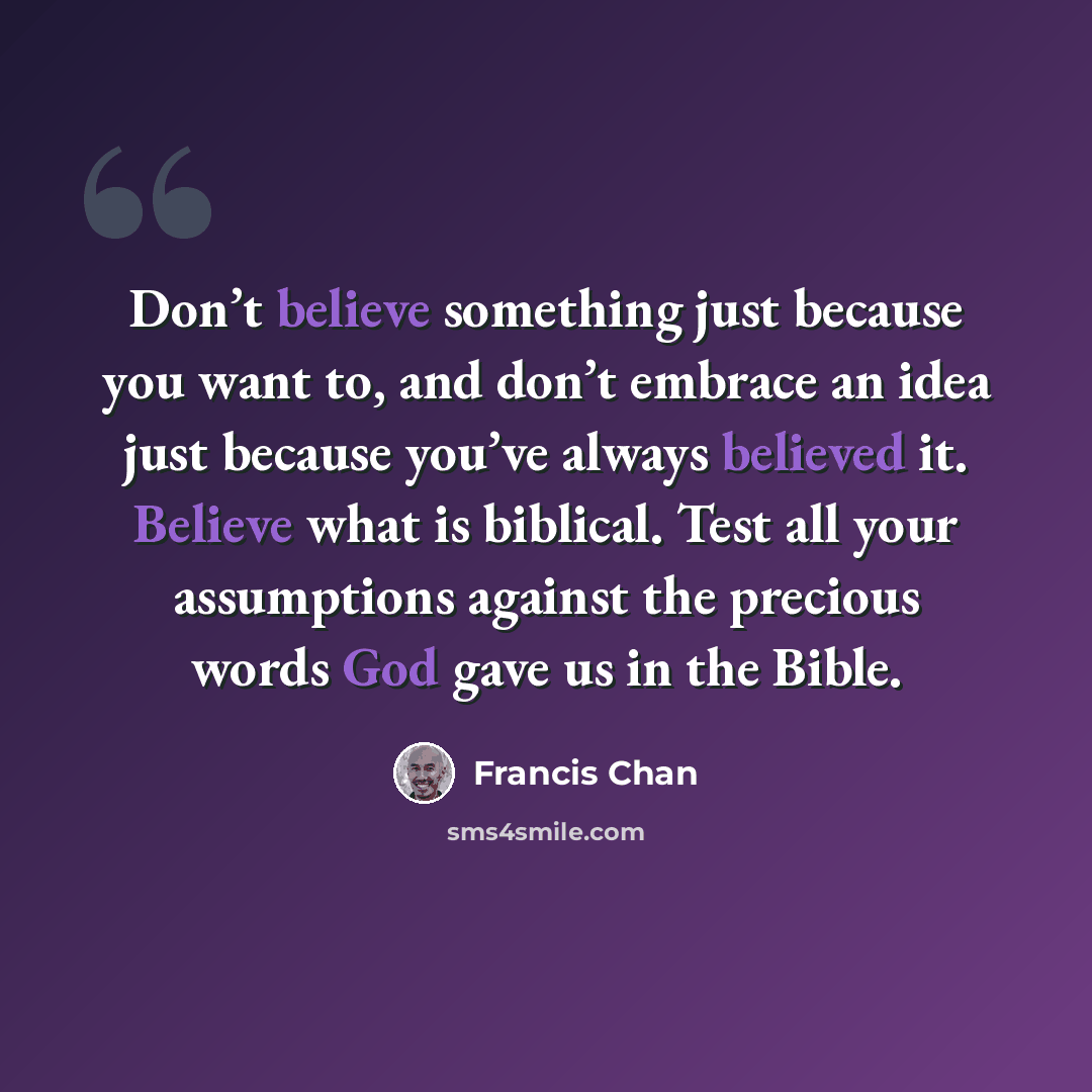 “Don’t believe something just because you want to, and don’t embrace an idea just because you’ve always believed it. Believe what is biblical. Test all your assumptions against the precious words God gave us in the Bible.” quote by Francis Chan