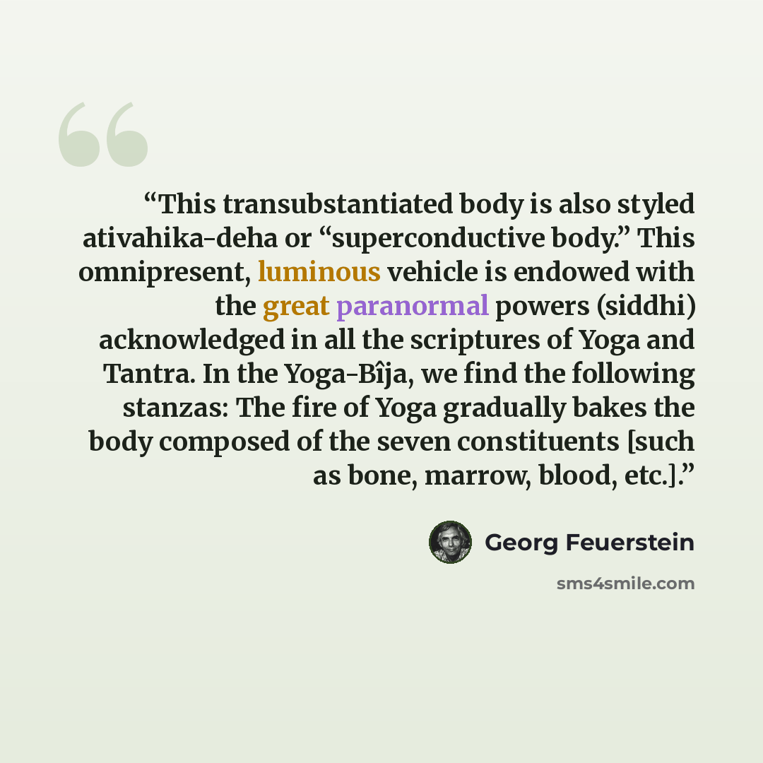 “This transubstantiated body is also styled ativahika-deha or “superconductive body.” This omnipresent, luminous vehicle is endowed with the great paranormal powers (siddhi) acknowledged in all the scriptures of Yoga and Tantra. In the Yoga-Bîja, we find the following stanzas: The fire of Yoga…” quote by Georg Feuerstein
