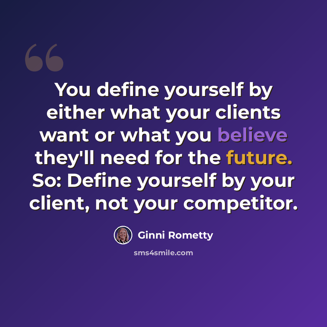 “You define yourself by either what your clients want or what you believe they'll need for the future. So: Define yourself by your client, not your competitor.” quote by Ginni Rometty