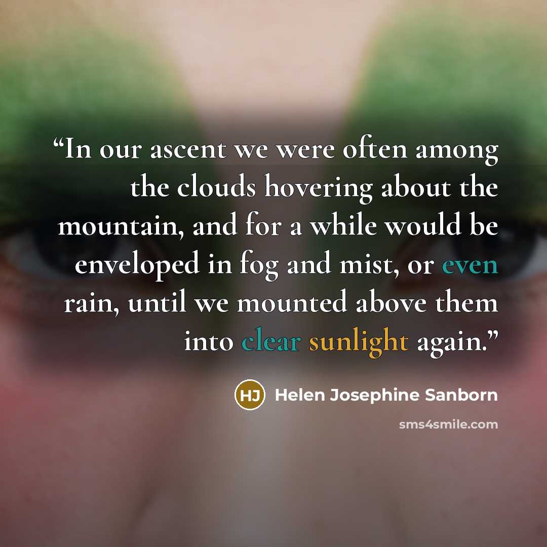 “In our ascent we were often among the clouds hovering about the mountain, and for a while would be enveloped in fog and mist, or even rain, until we mounted above them into clear sunlight again.” quote by Helen Josephine Sanborn