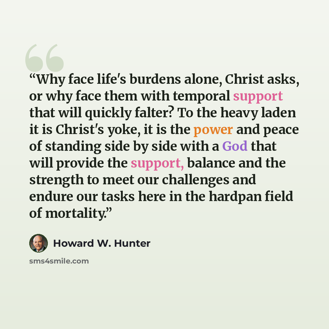 “Why face life's burdens alone, Christ asks, or why face them with temporal support that will quickly falter? To the heavy laden it is Christ's yoke, it is the power and peace of standing side by side with a God that will provide the support, balance and the strength to meet our challenges and…” quote by Howard W. Hunter