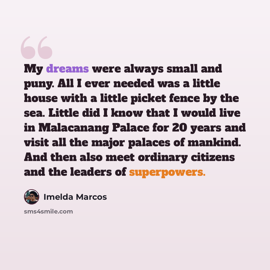 “My dreams were always small and puny. All I ever needed was a little house with a little picket fence by the sea. Little did I know that I would live in Malacanang Palace for 20 years and visit all the major palaces of mankind. And then also meet ordinary citizens and the leaders of superpowers.” quote by Imelda Marcos