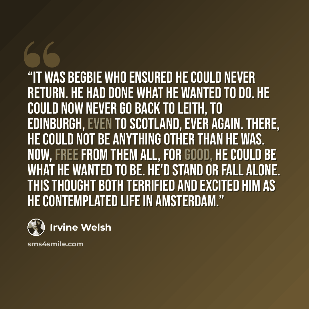 “It was Begbie who ensured he could never return. He had done what he wanted to do. He could now never go back to Leith, to Edinburgh, even to Scotland, ever again. There, he could not be anything other than he was. Now, free from them all, for good, he could be what he wanted to be. He'd stand or…” quote by Irvine Welsh