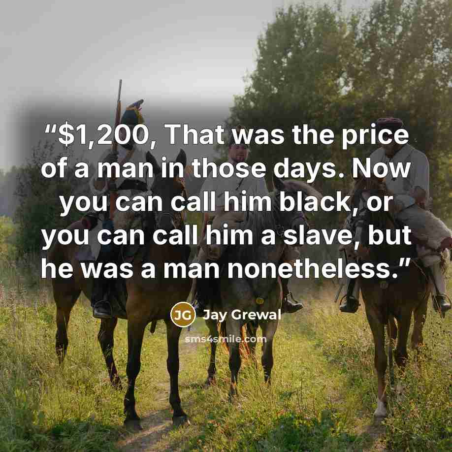 “$1,200, That was the price of a man in those days. Now you can call him black, or you can call him a slave, but he was a man nonetheless.” quote by Jay Grewal