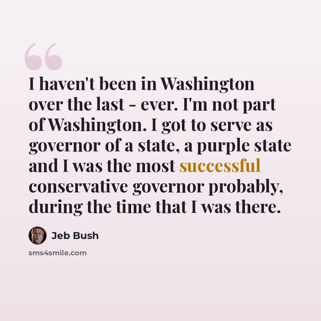 “I haven't been in Washington over the last - ever. I'm not part of Washington. I got to serve as governor of a state, a purple state and I was the most successful conservative governor probably, during the time that I was there.” quote by Jeb Bush