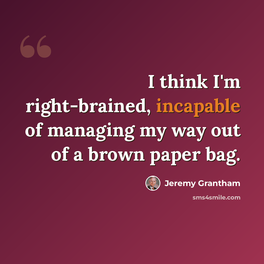 “I think I'm right-brained, incapable of managing my way out of a brown paper bag.” quote by Jeremy Grantham