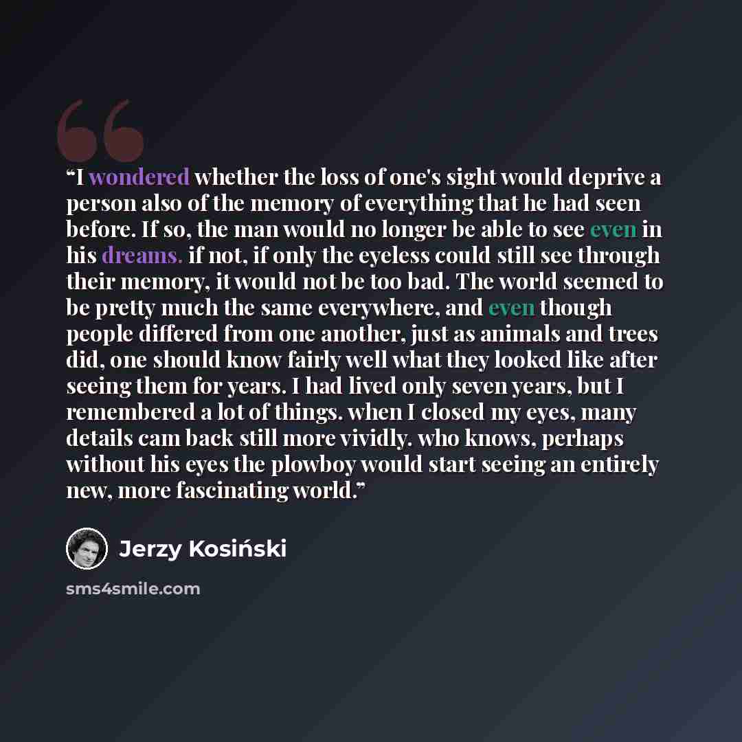 “I wondered whether the loss of one's sight would deprive a person also of the memory of everything that he had seen before. If so, the man would no longer be able to see even in his dreams. if not, if only the eyeless could still see through their memory, it would not be too bad. The world seemed…” quote by Jerzy Kosinski