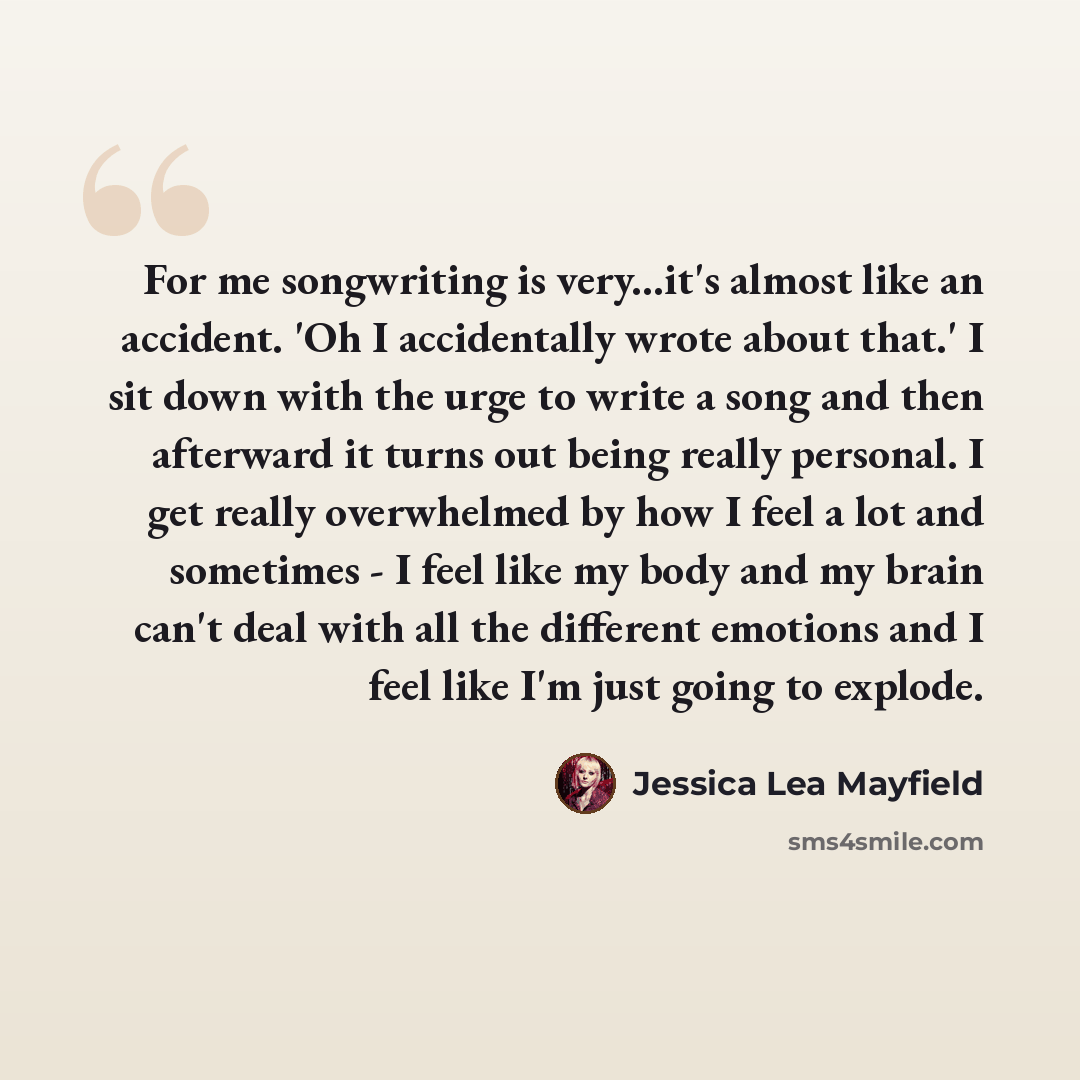 “For me songwriting is very...it's almost like an accident. 'Oh I accidentally wrote about that.' I sit down with the urge to write a song and then afterward it turns out being really personal. I get really overwhelmed by how I feel a lot and sometimes - I feel like my body and my brain can't deal…” quote by Jessica Lea Mayfield