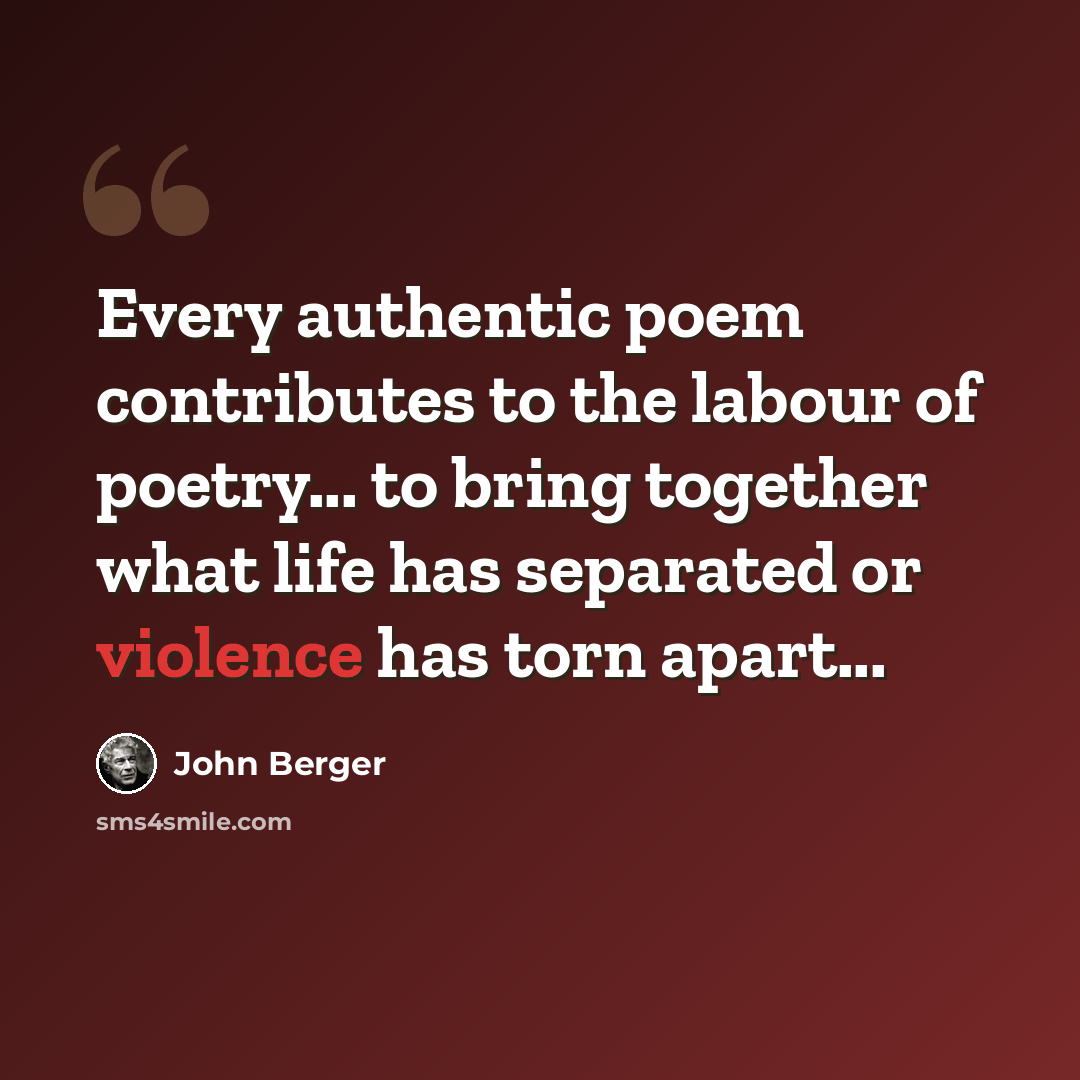 “Every authentic poem contributes to the labour of poetry... to bring together what life has separated or violence has torn apart...” quote by John Berger