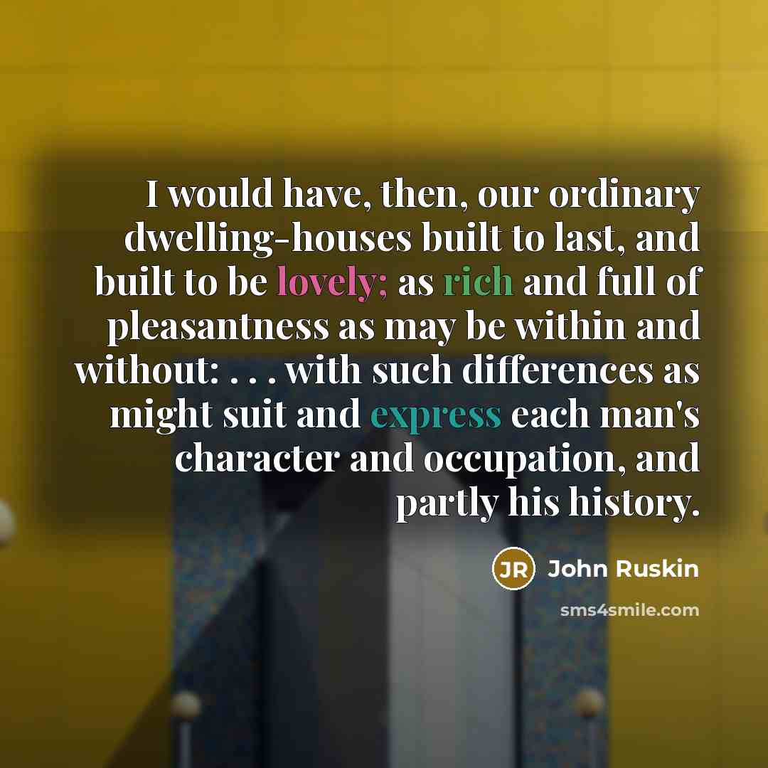 “I would have, then, our ordinary dwelling-houses built to last, and built to be lovely; as rich and full of pleasantness as may be within and without: . . . with such differences as might suit and express each man's character and occupation, and partly his history.” quote by John Ruskin