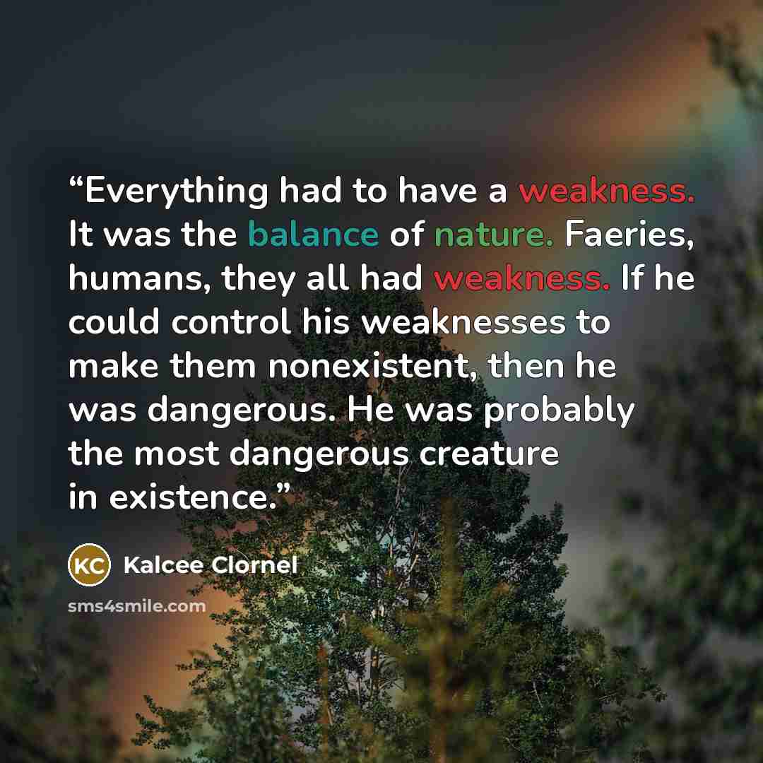 “Everything had to have a weakness. It was the balance of nature. Faeries, humans, they all had weakness. If he could control his weaknesses to make them nonexistent, then he was dangerous. He was probably the most dangerous creature in existence.” quote by Kalcee Clornel
