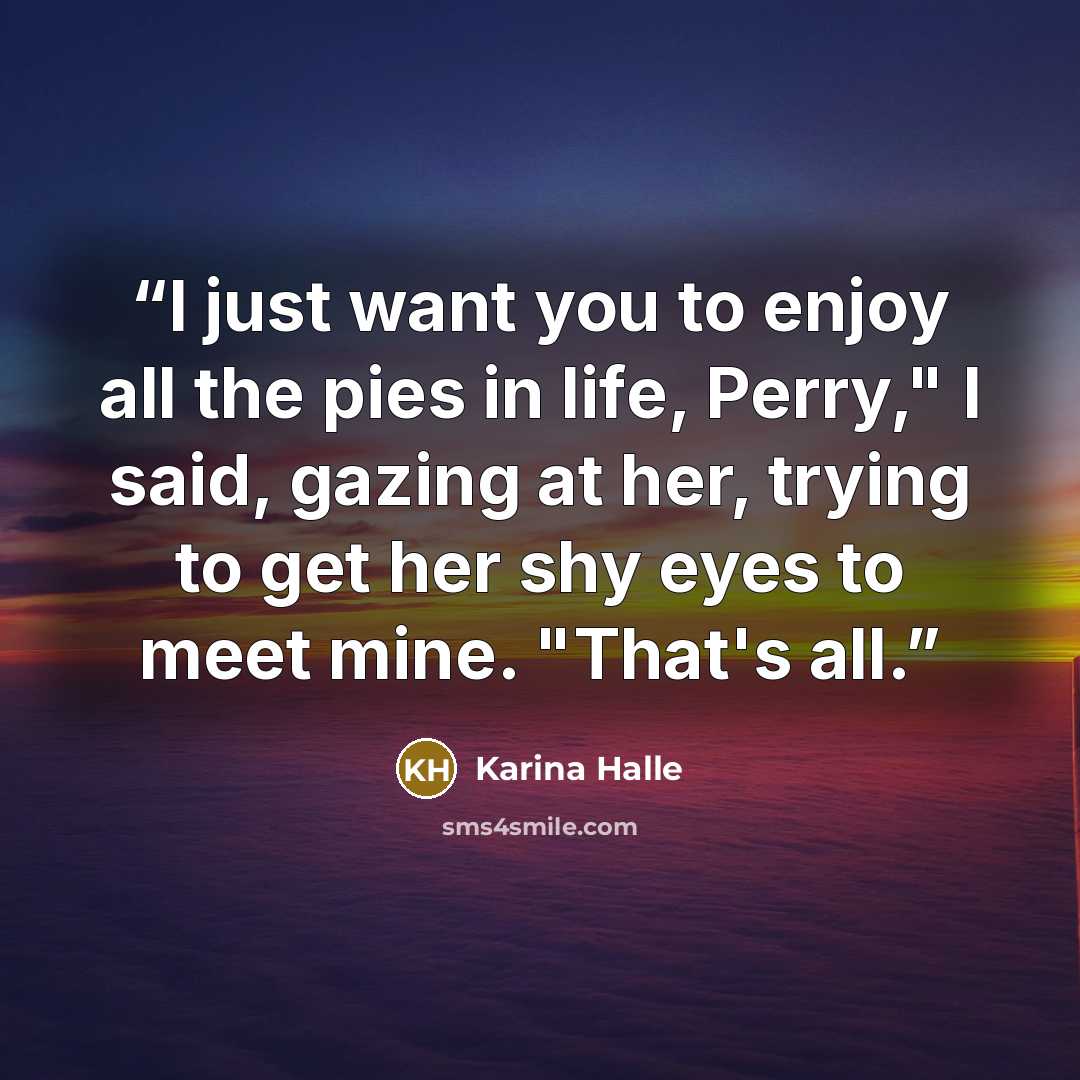 “I just want you to enjoy all the pies in life, Perry," I said, gazing at her, trying to get her shy eyes to meet mine. "That's all.” quote by Karina Halle