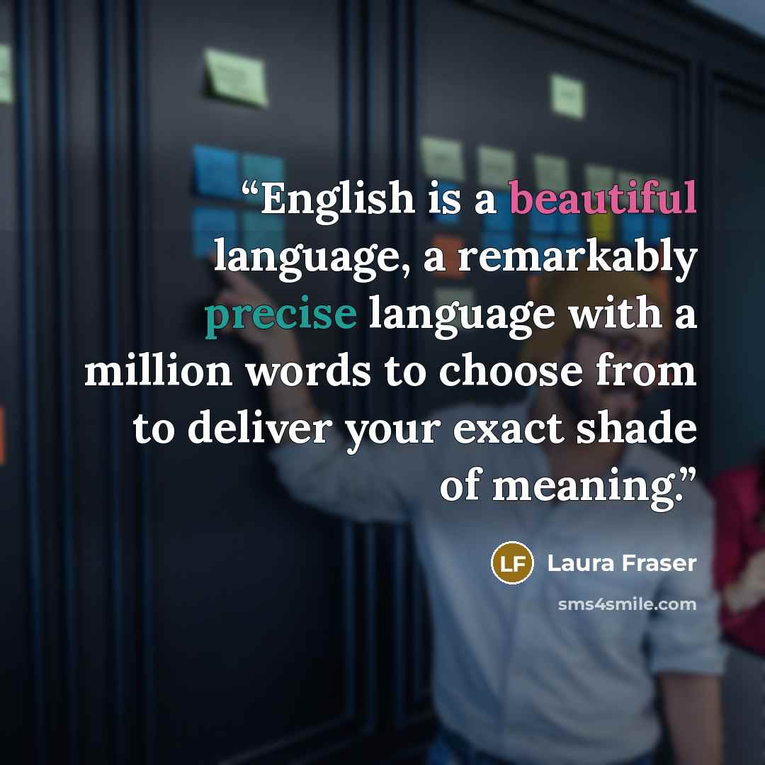 “English is a beautiful language, a remarkably precise language with a million words to choose from to deliver your exact shade of meaning.” quote by Laura Fraser