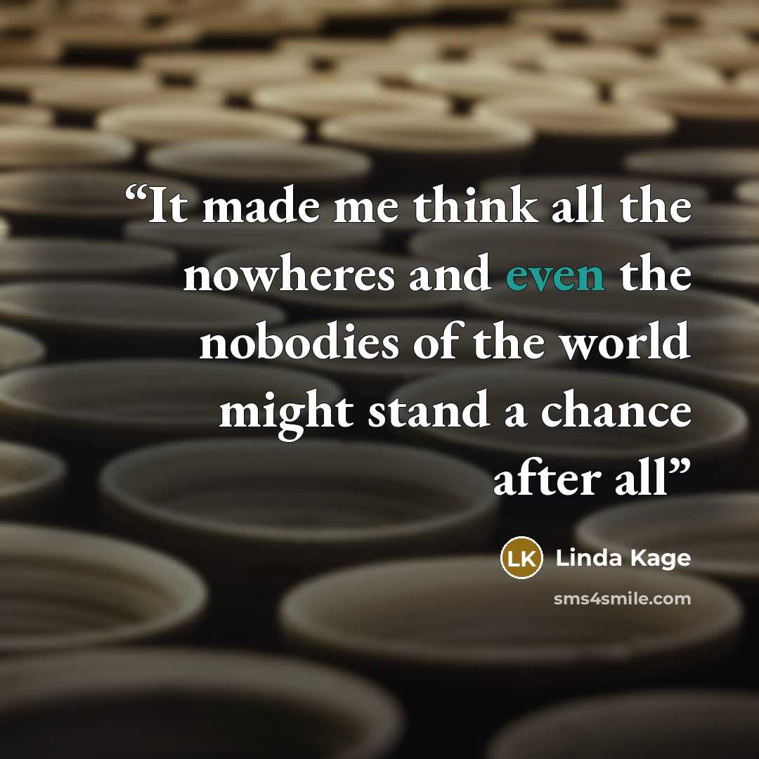 “It made me think all the nowheres and even the nobodies of the world might stand a chance after all” quote by Linda Kage
