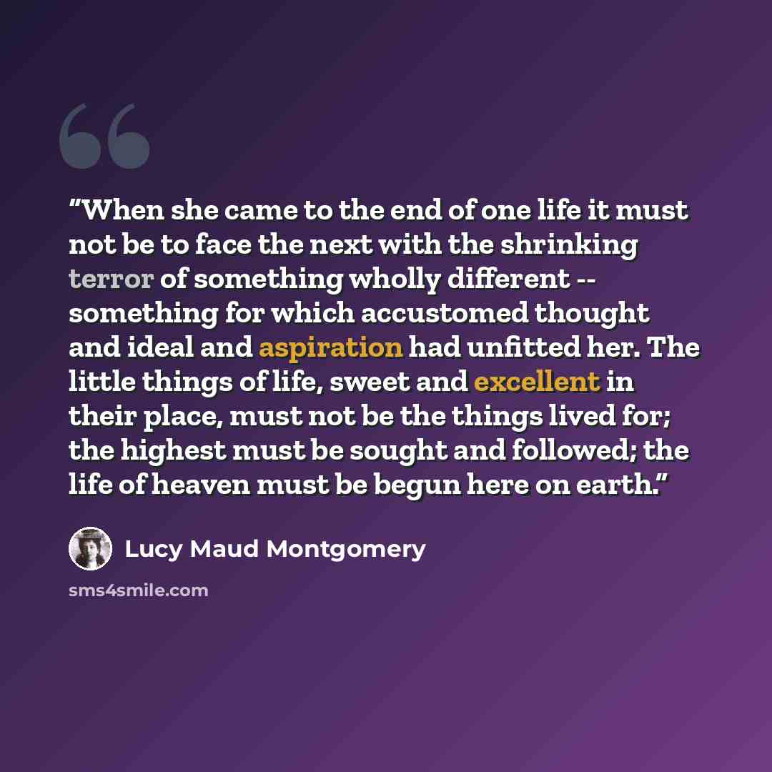 “When she came to the end of one life it must not be to face the next with the shrinking terror of something wholly different -- something for which accustomed thought and ideal and aspiration had unfitted her. The little things of life, sweet and excellent in their place, must not be the things…” quote by Lucy Maud Montgomery