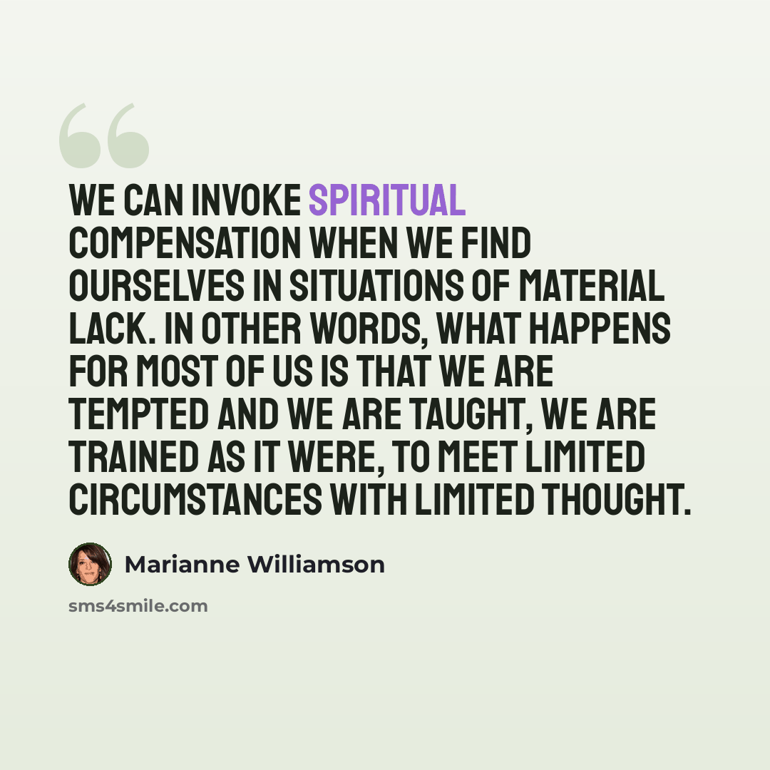 “We can invoke spiritual compensation when we find ourselves in situations of material lack. In other words, what happens for most of us is that we are tempted and we are taught, we are trained as it were, to meet limited circumstances with limited thought.” quote by Marianne Williamson