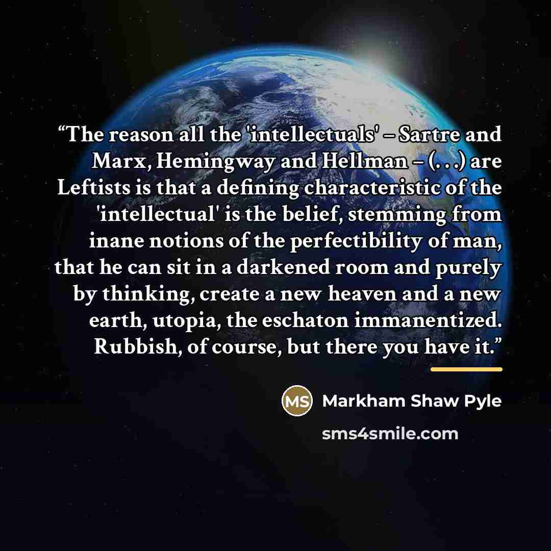 “The reason all the 'intellectuals' – Sartre and Marx, Hemingway and Hellman – (. . .) are Leftists is that a defining characteristic of the 'intellectual' is the belief, stemming from inane notions of the perfectibility of man, that he can sit in a darkened room and purely by thinking, create a…” quote by Markham Shaw Pyle