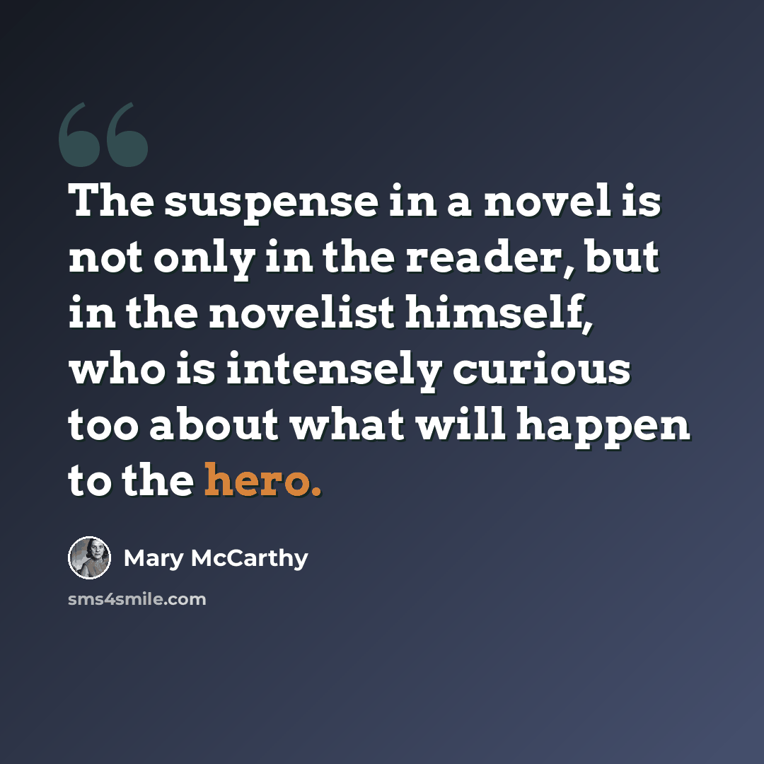 “The suspense in a novel is not only in the reader, but in the novelist himself, who is intensely curious too about what will happen to the hero.” quote by Mary McCarthy