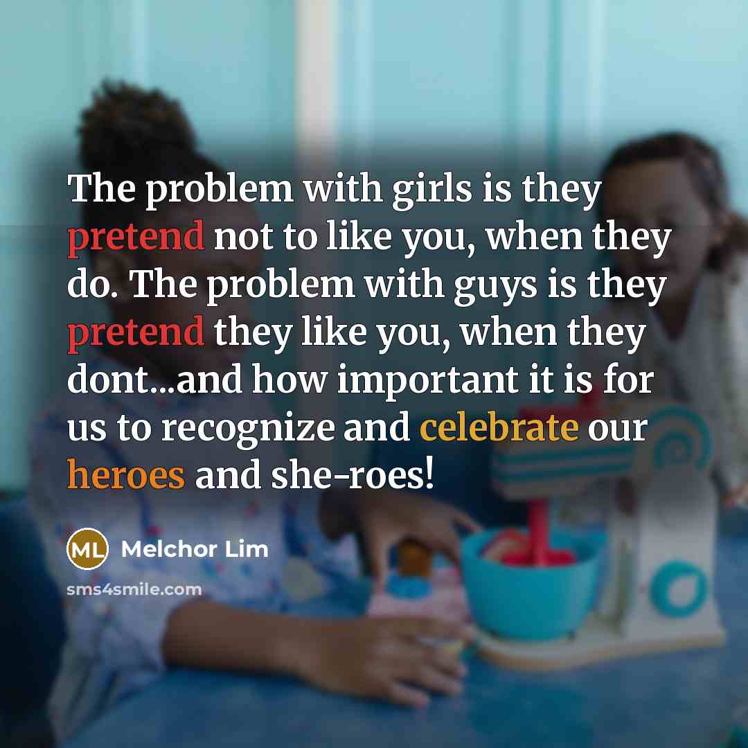 “The problem with girls is they pretend not to like you, when they do. The problem with guys is they pretend they like you, when they dont...and how important it is for us to recognize and celebrate our heroes and she-roes!” quote by Melchor Lim