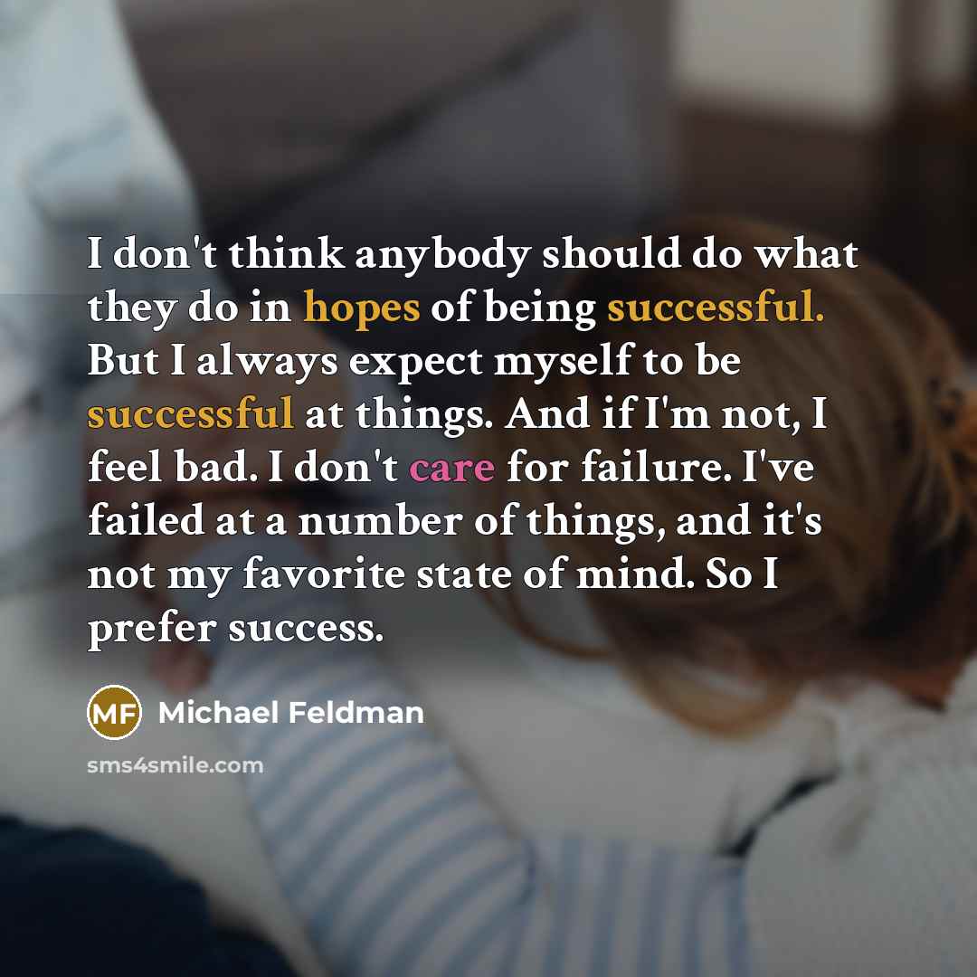 “I don't think anybody should do what they do in hopes of being successful. But I always expect myself to be successful at things. And if I'm not, I feel bad. I don't care for failure. I've failed at a number of things, and it's not my favorite state of mind. So I prefer success.” quote by Michael Feldman