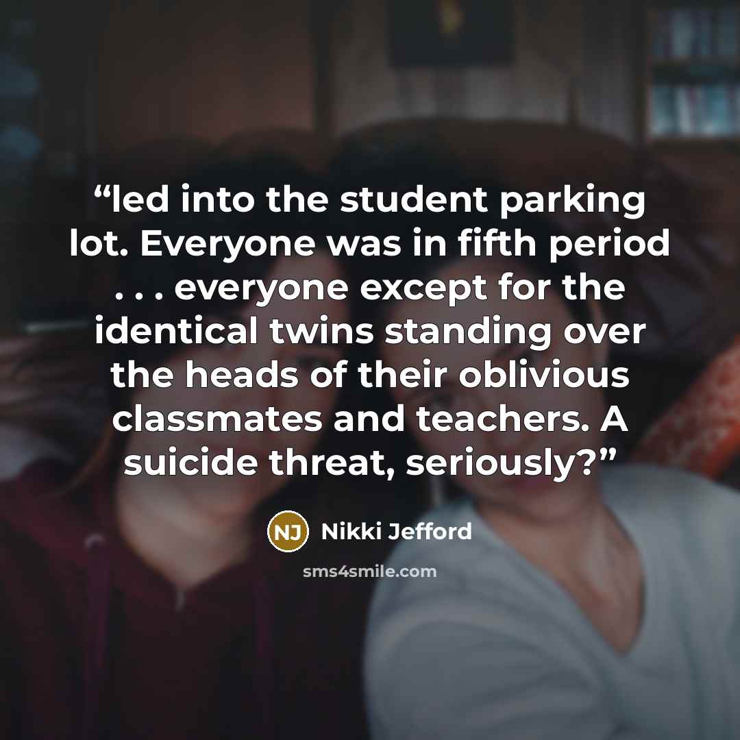 “led into the student parking lot. Everyone was in fifth period . . . everyone except for the identical twins standing over the heads of their oblivious classmates and teachers. A suicide threat, seriously?” quote by Nikki Jefford