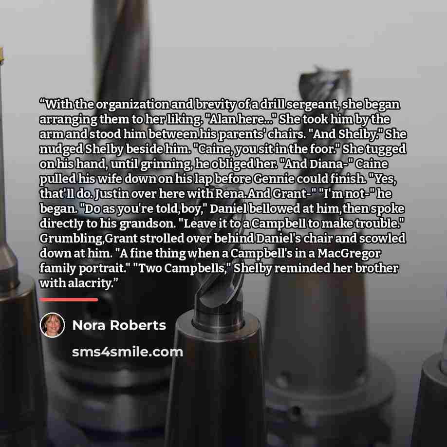 “With the organization and brevity of a drill sergeant, she began arranging them to her liking. "Alan here..." She took him by the arm and stood him between his parents' chairs. "And Shelby." She nudged Shelby beside him. "Caine, you sit in the foor." She tugged on his hand, until grinning, he…” quote by Nora Roberts