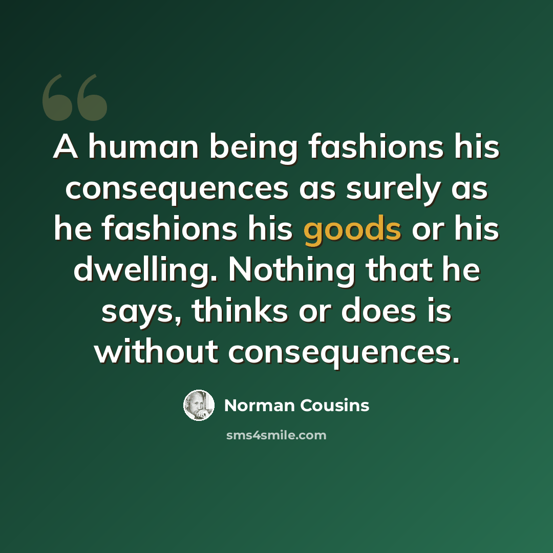 “A human being fashions his consequences as surely as he fashions his goods or his dwelling. Nothing that he says, thinks or does is without consequences.” quote by Norman Cousins