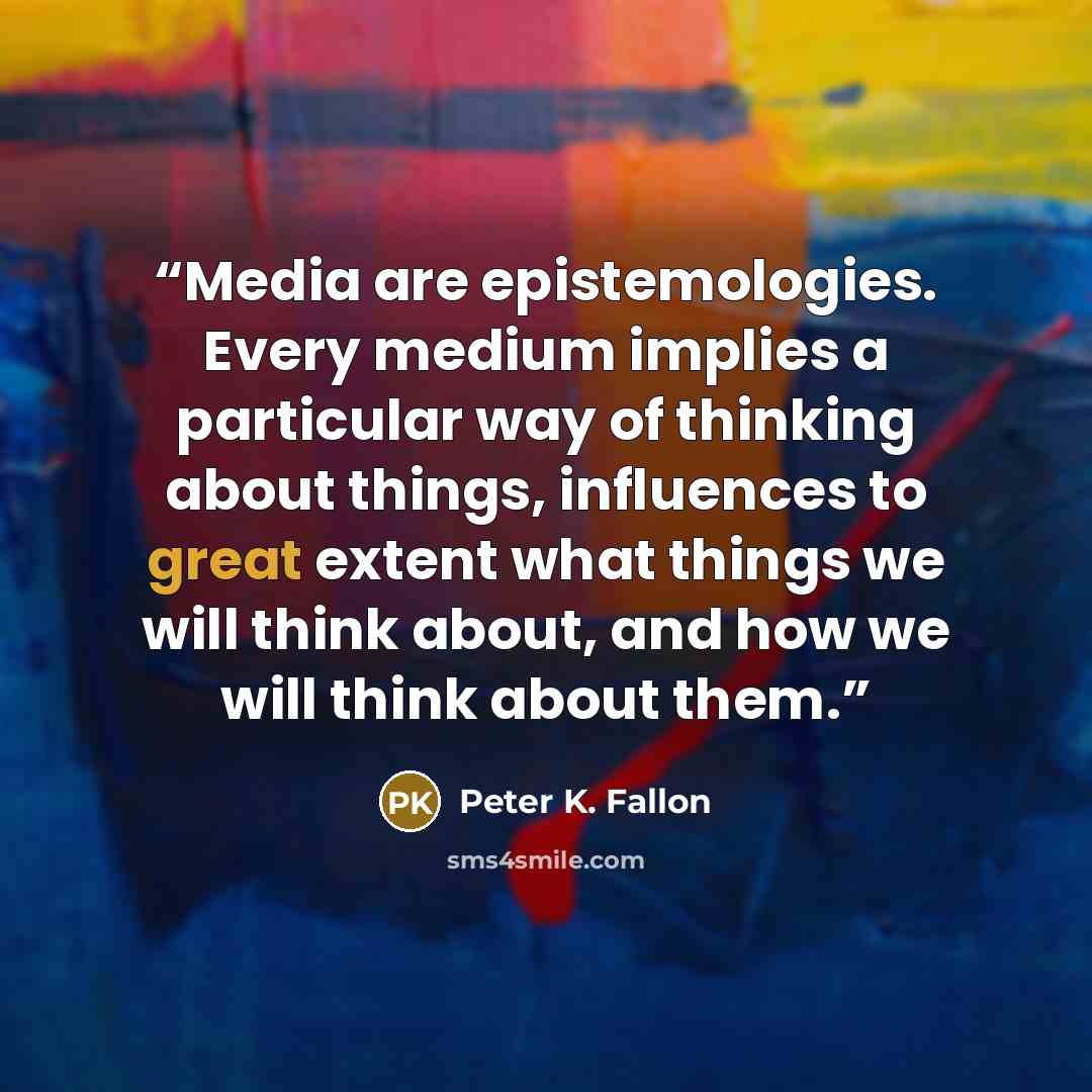 “Media are epistemologies. Every medium implies a particular way of thinking about things, influences to great extent what things we will think about, and how we will think about them.” quote by Peter K. Fallon