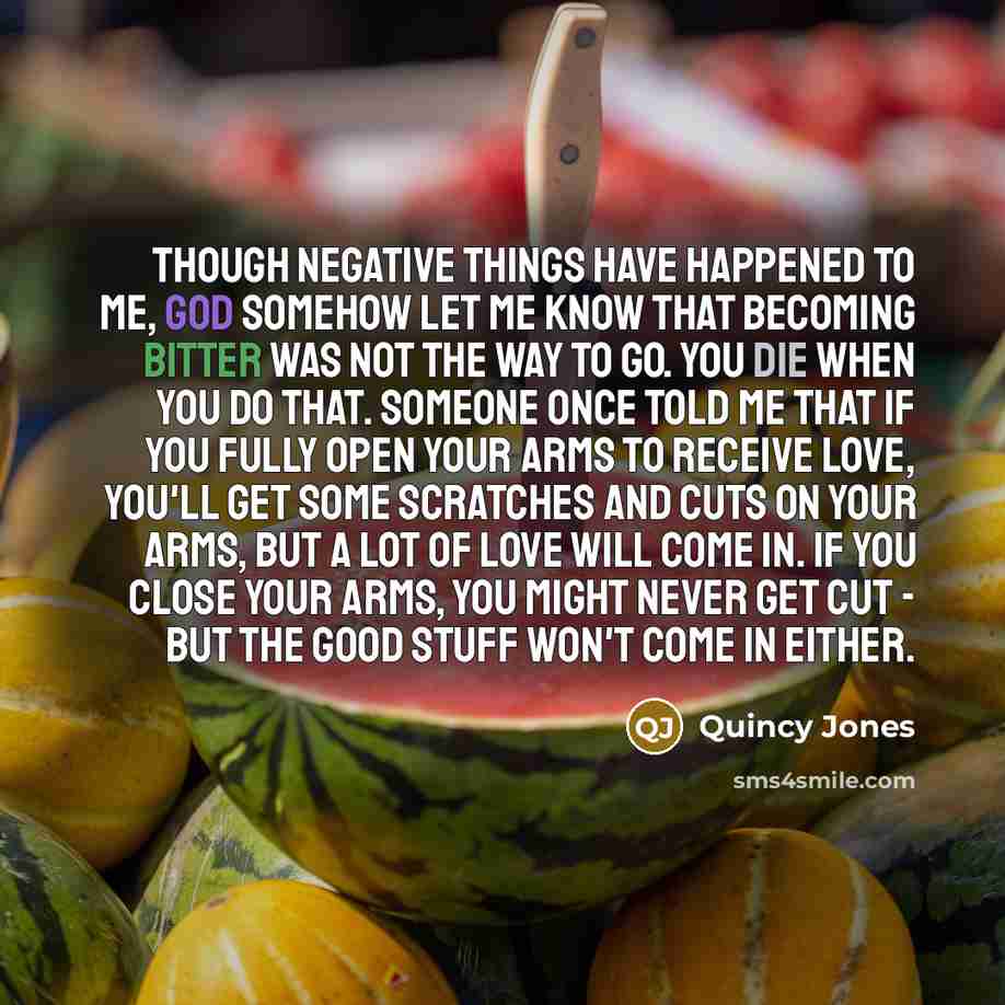 “Though negative things have happened to me, God somehow let me know that becoming bitter was not the way to go. You die when you do that. Someone once told me that if you fully open your arms to receive love, you'll get some scratches and cuts on your arms, but a lot of love will come in. If you…” quote by Quincy Jones