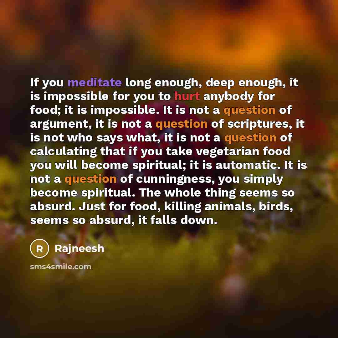 “If you meditate long enough, deep enough, it is impossible for you to hurt anybody for food; it is impossible. It is not a question of argument, it is not a question of scriptures, it is not who says what, it is not a question of calculating that if you take vegetarian food you will become…” quote by Rajneesh