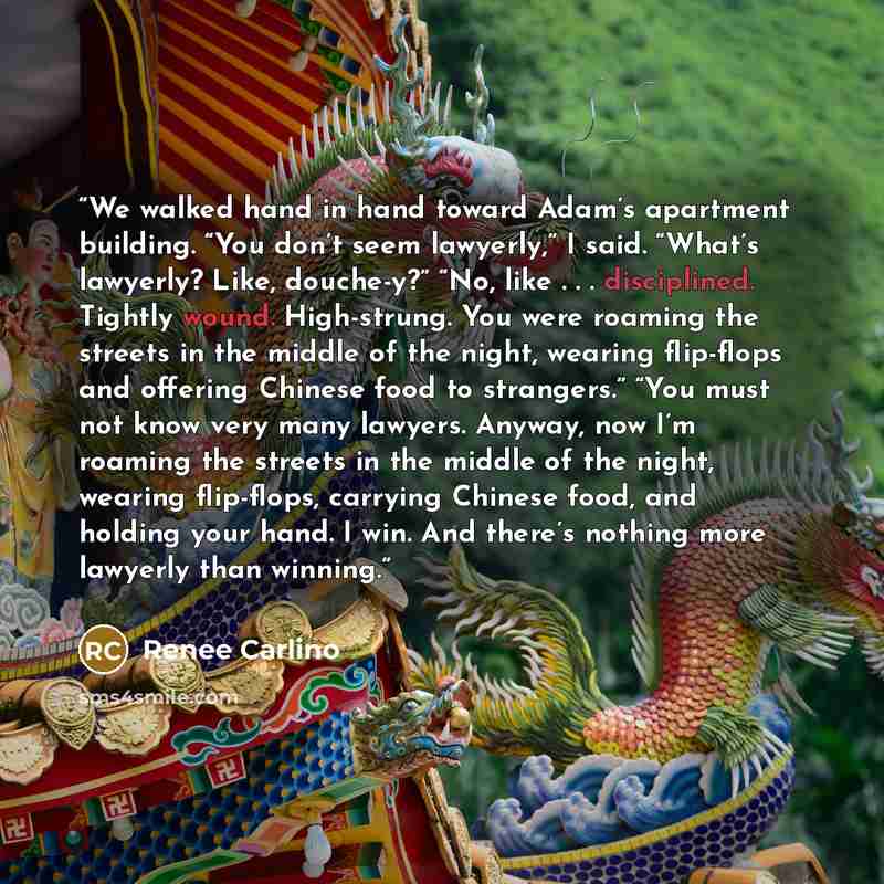 “We walked hand in hand toward Adam’s apartment building. “You don’t seem lawyerly,” I said. “What’s lawyerly? Like, douche-y?” “No, like . . . disciplined. Tightly wound. High-strung. You were roaming the streets in the middle of the night, wearing flip-flops and offering Chinese food to…” quote by Renee Carlino