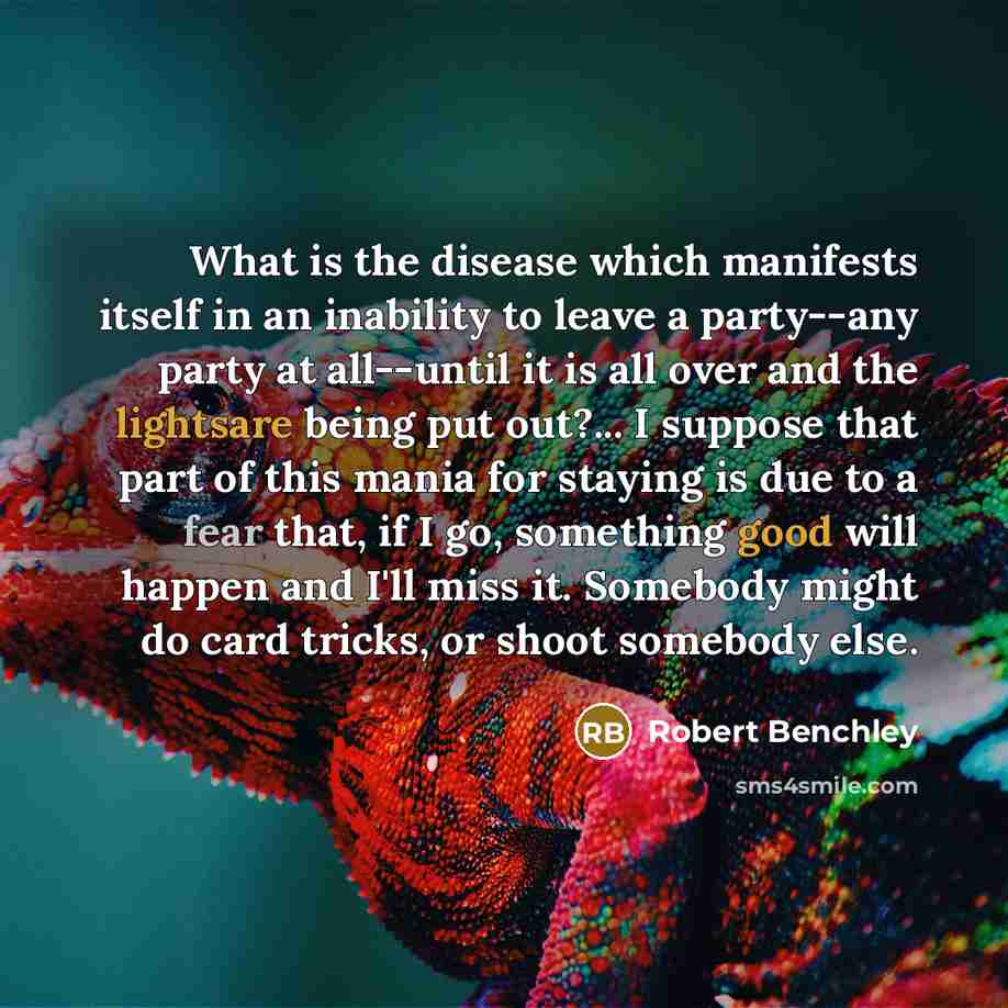 “What is the disease which manifests itself in an inability to leave a party--any party at all--until it is all over and the lightsare being put out?... I suppose that part of this mania for staying is due to a fear that, if I go, something good will happen and I'll miss it. Somebody might do card…” quote by Robert Benchley