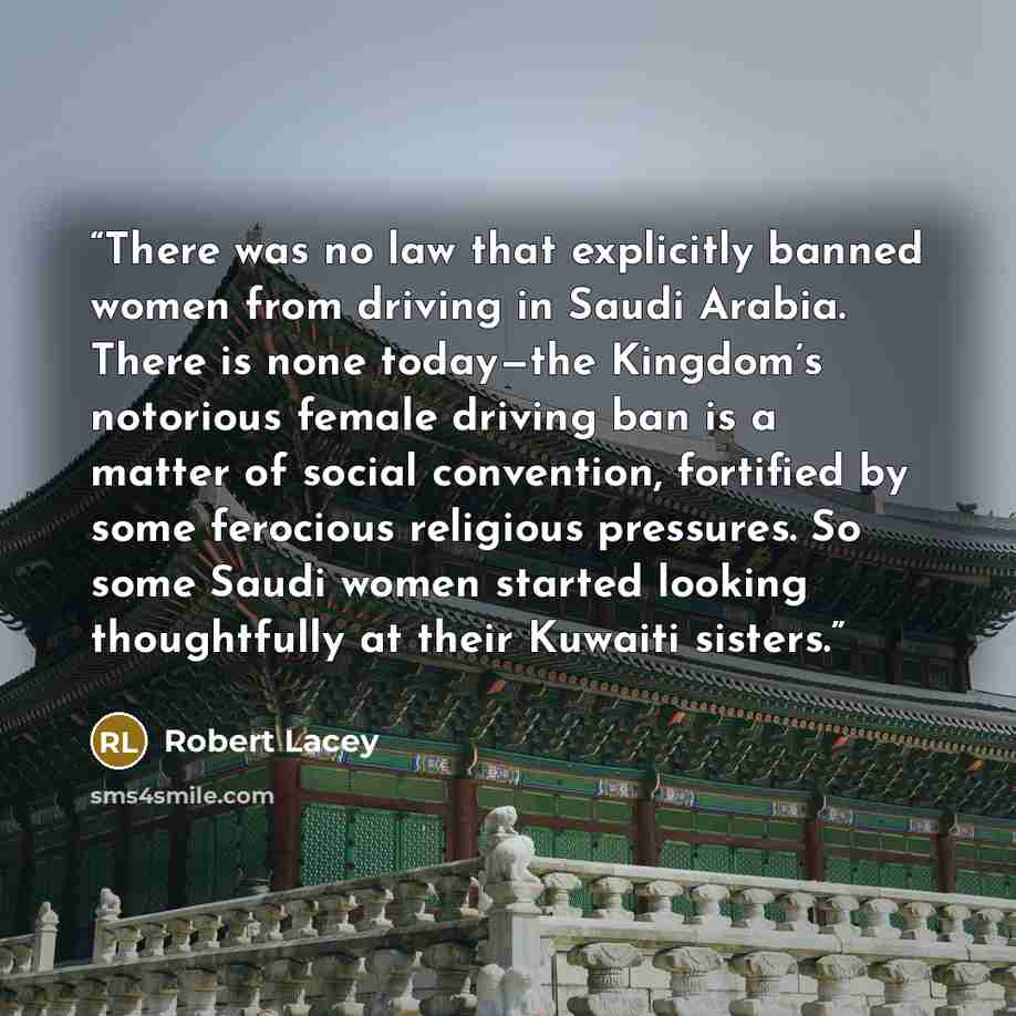 “There was no law that explicitly banned women from driving in Saudi Arabia. There is none today—the Kingdom’s notorious female driving ban is a matter of social convention, fortified by some ferocious religious pressures. So some Saudi women started looking thoughtfully at their Kuwaiti sisters.” quote by Robert Lacey