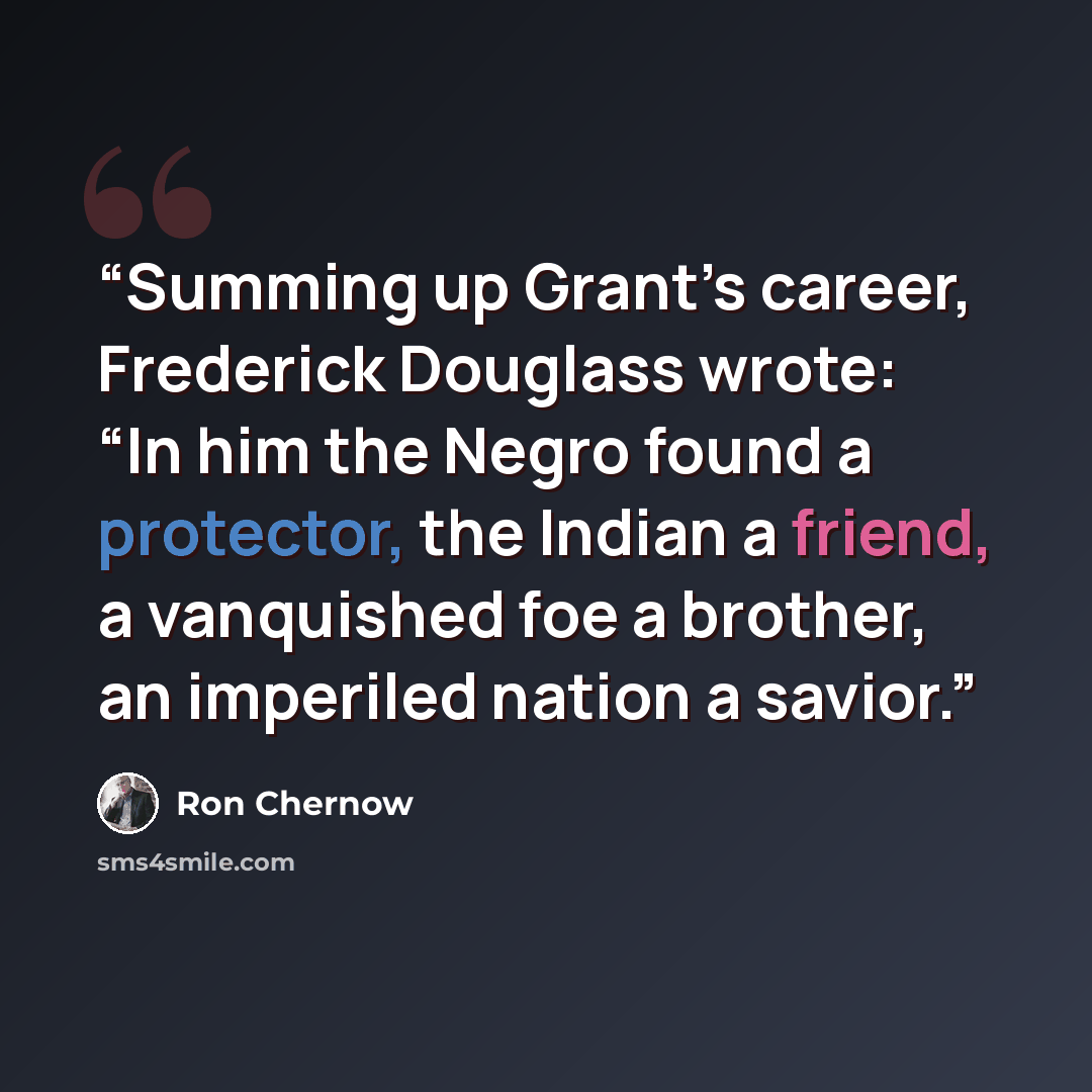 “Summing up Grant’s career, Frederick Douglass wrote: “In him the Negro found a protector, the Indian a friend, a vanquished foe a brother, an imperiled nation a savior.” quote by Ron Chernow