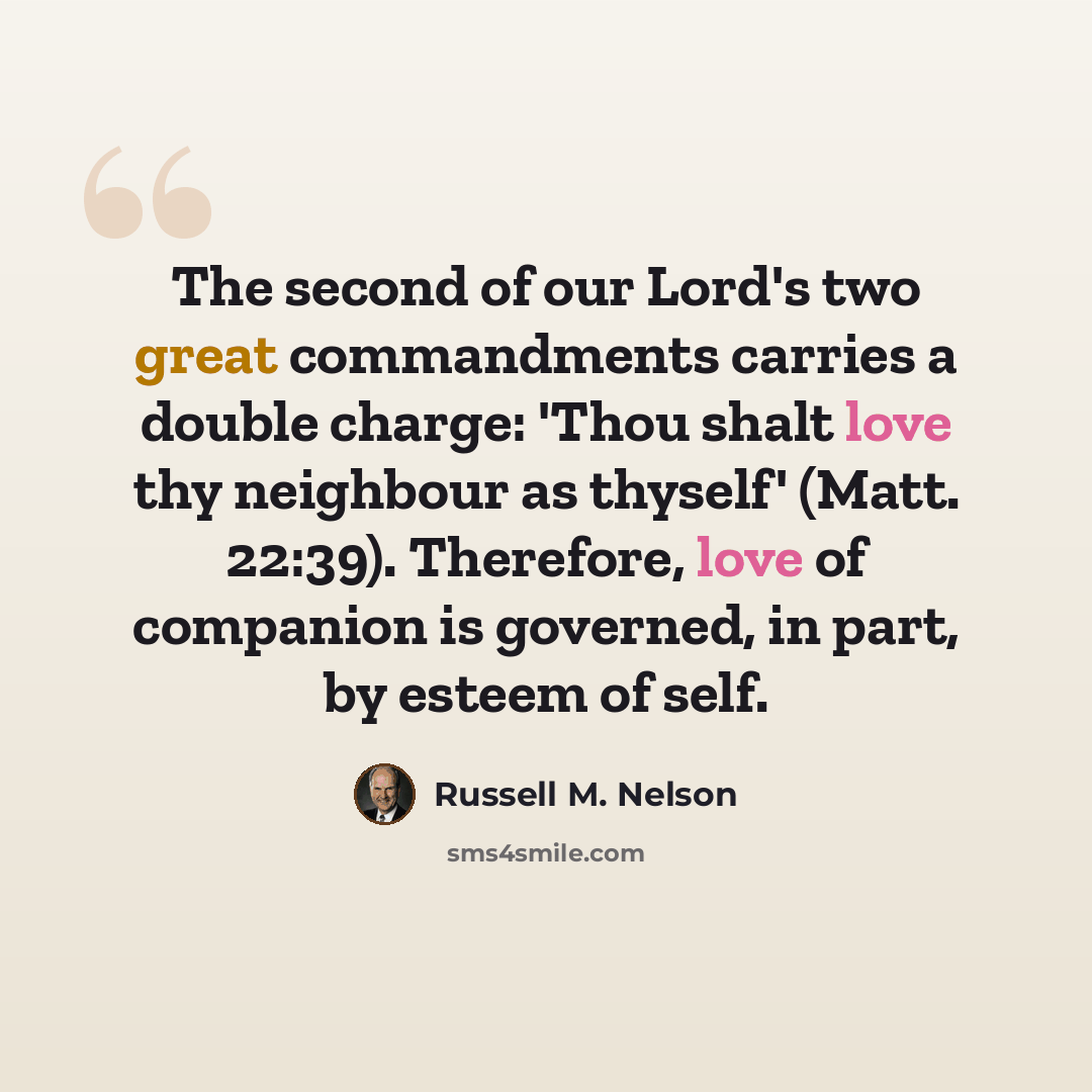 “The second of our Lord's two great commandments carries a double charge: 'Thou shalt love thy neighbour as thyself' (Matt. 22:39). Therefore, love of companion is governed, in part, by esteem of self.” quote by Russell M. Nelson