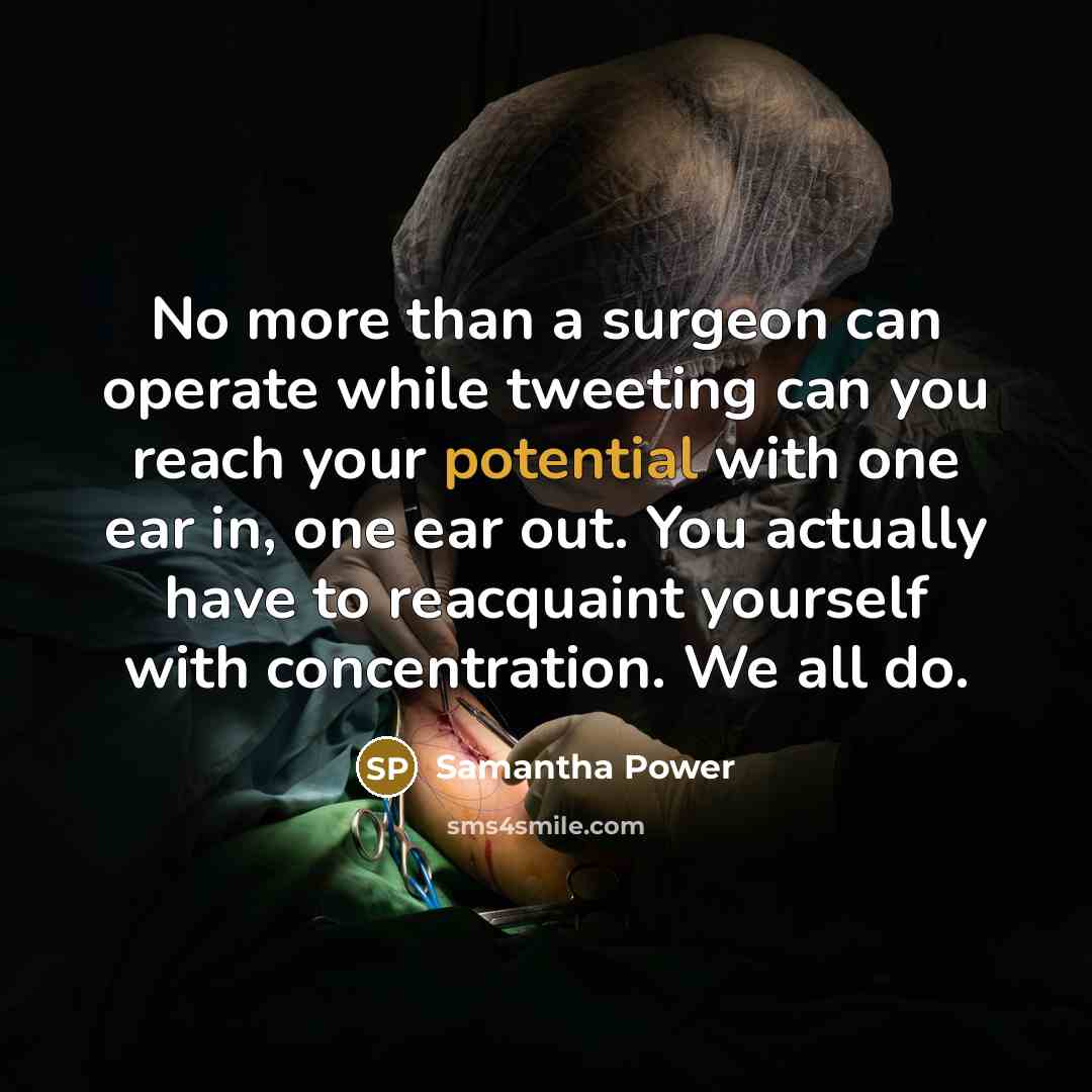 “No more than a surgeon can operate while tweeting can you reach your potential with one ear in, one ear out. You actually have to reacquaint yourself with concentration. We all do.” quote by Samantha Power