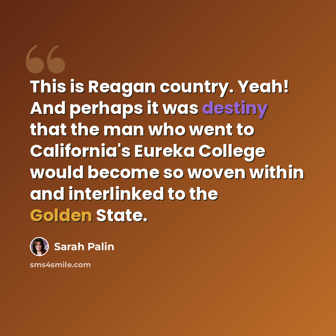 “This is Reagan country. Yeah! And perhaps it was destiny that the man who went to California's Eureka College would become so woven within and interlinked to the Golden State.” quote by Sarah Palin