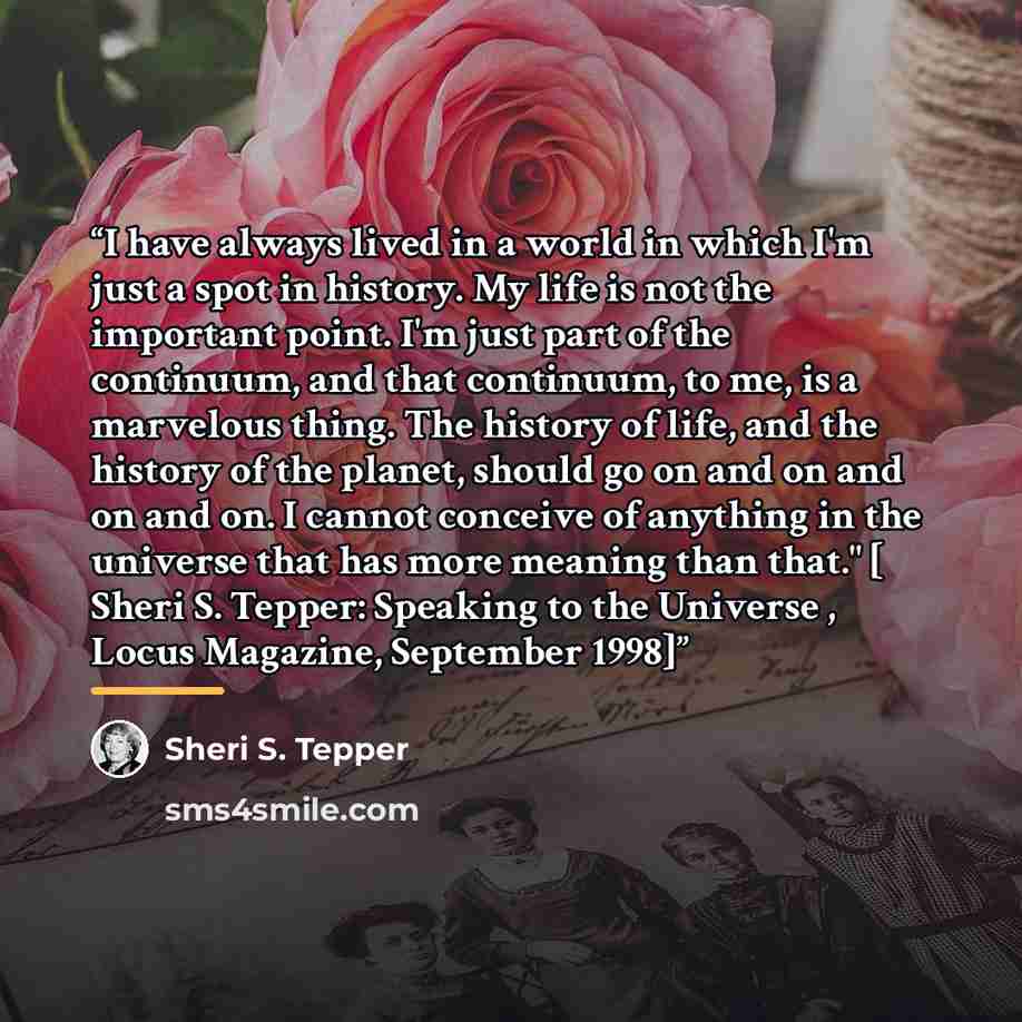“I have always lived in a world in which I'm just a spot in history. My life is not the important point. I'm just part of the continuum, and that continuum, to me, is a marvelous thing. The history of life, and the history of the planet, should go on and on and on and on. I cannot conceive of…” quote by Sheri S. Tepper