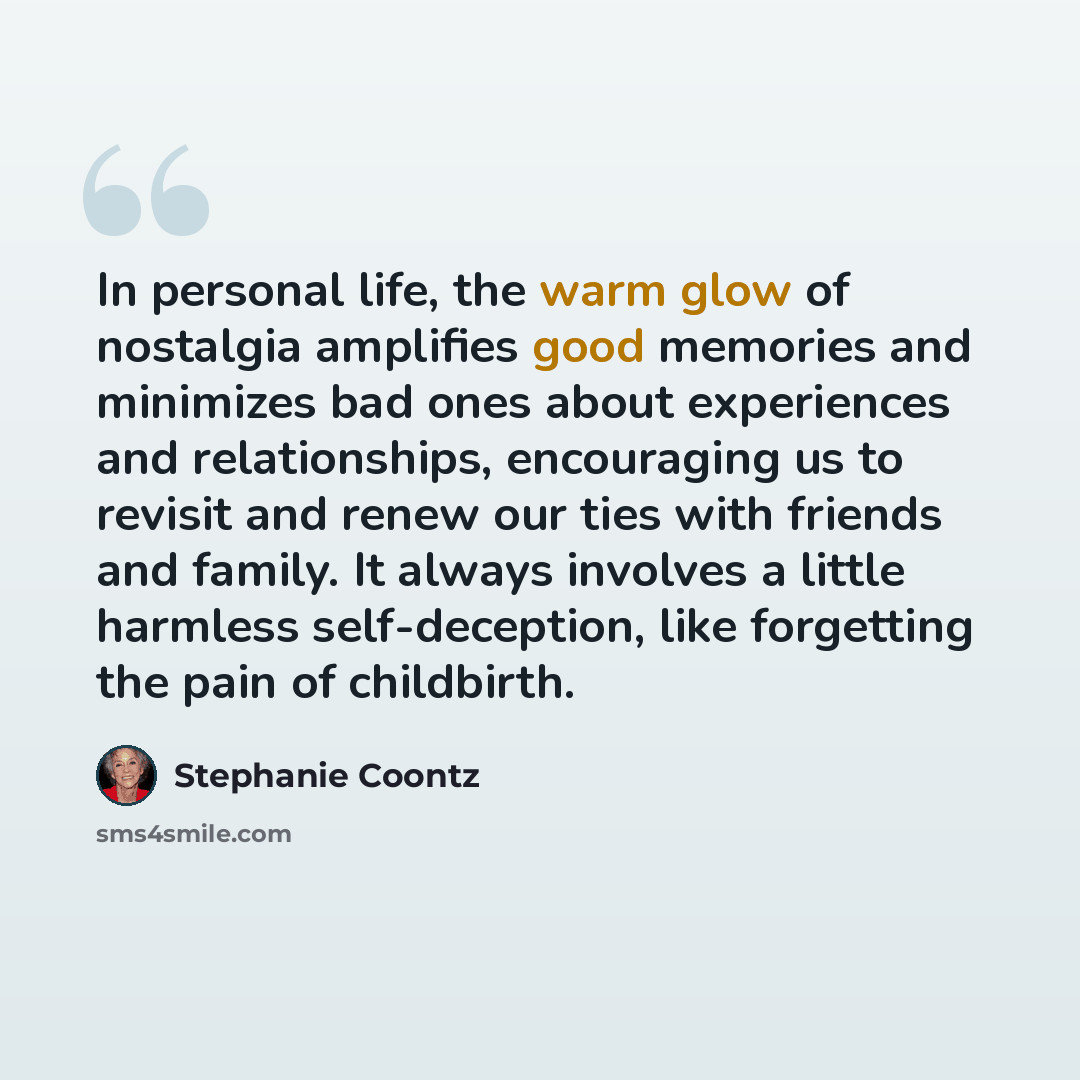 “In personal life, the warm glow of nostalgia amplifies good memories and minimizes bad ones about experiences and relationships, encouraging us to revisit and renew our ties with friends and family. It always involves a little harmless self-deception, like forgetting the pain of childbirth.” quote by Stephanie Coontz