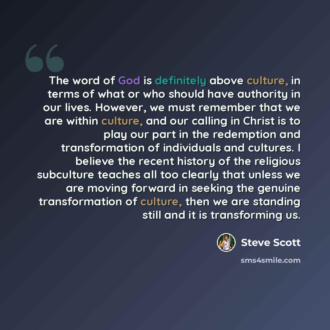 “The word of God is definitely above culture, in terms of what or who should have authority in our lives. However, we must remember that we are within culture, and our calling in Christ is to play our part in the redemption and transformation of individuals and cultures. I believe the recent…” quote by Steve Scott