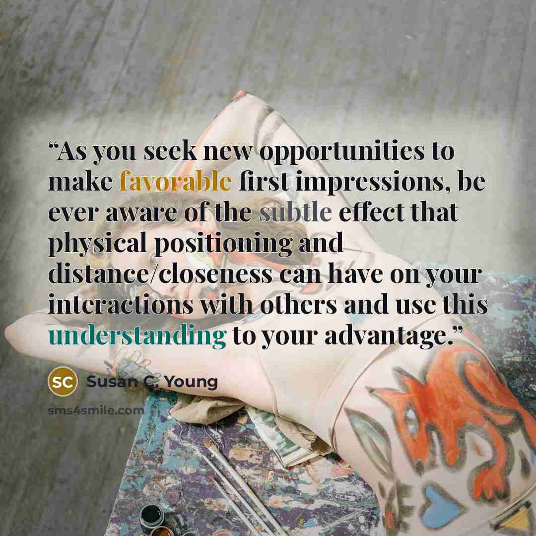 “As you seek new opportunities to make favorable first impressions, be ever aware of the subtle effect that physical positioning and distance/closeness can have on your interactions with others and use this understanding to your advantage.” quote by Susan C. Young