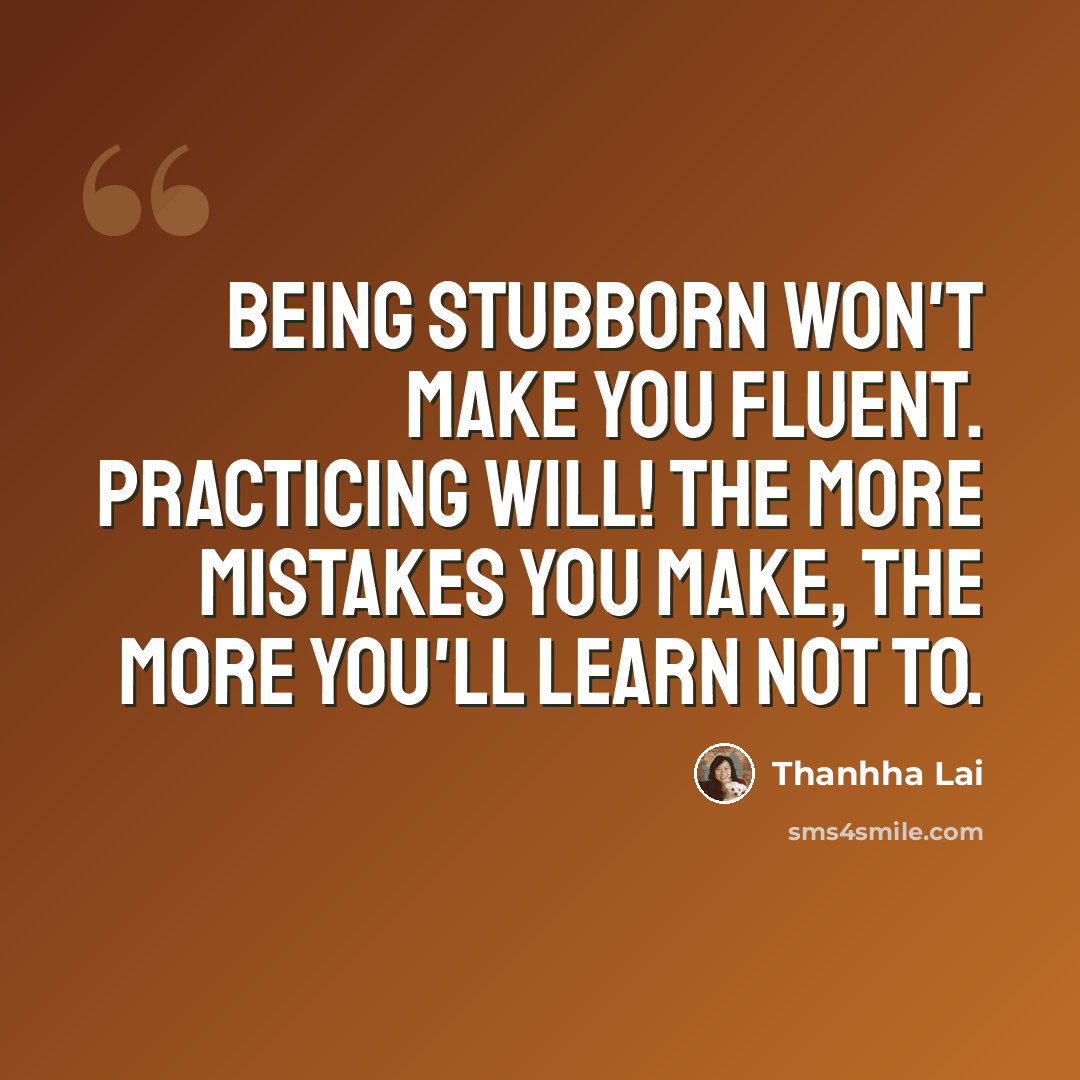 “Being stubborn won't make you fluent. Practicing will! The more mistakes you make, the more you'll learn not to.” quote by Thanhha Lai